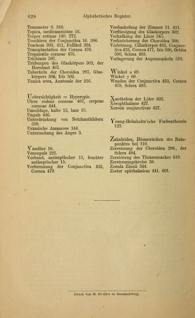Tonometer 8. 318. Topica, medicamentöse 16. Torpor retinae 140. 272. Touchiren der Conjunctiva 16. 386. Trachom 393. 411, Follikel 394. Transplantation der Cornea 476. Trepanatio corneae 476. Trichiasis 597. Trübungen des Glaskörpers 302, der Hornhaut 467. Tuberkeln der Choroidea 297, Glas- körpers 306, Iris 502. Tunica uvea, Anatomie der 216. Verdunkelung der Zimmer 11. 411. Verflüssigung des Glaskörpers 302. Verkalkung der Linse 345. Verknöcherung der Choroidea 300. Verletzung, Ciliarkörper 483, Conjunc- tiva 433, Cornea 477, Iris 500, Orbita 590, Sclera 483. Vorlagerung der Augenmuskeln 570. Winkel <x 69. Winkel y 68. Wunden der Conjunctiva 433, 478, Sclera 483. Cornea Uebersichtigkeit = Hyperopie. Ulcus rodens corneae 467, serpens corneae 444. Umschläge, kalte 15, laue 15. Unguis 446. Unterdrückung von Netzhautbildern 559. Urämische Amaurose 144. Untersuchung des Auges 3. Vaseline 16. Venenpuls 221. Verband, antiseptischer 13, feuchter antiseptischer 15. Verbrennung der Conjunctiva 432, Cornea 479. Xanthelom der Ltder 603. Xerophthalmus 427. Xerosis conjunctivae 427. Young-Helmholtz'sche Farbentheorie 123. Zahnleiden, Hinausrücken des Nahe- punktes bei 110. Zerreissimg der Choroidea 296, der Sclera 484. Zerstörung des Thränensackes 619. Zerstreuungskreise 38. Zonula Zinnii 344. Zoster ophthalmicus 441. 601. Druck von M. UruUu in Brauuscuweig.