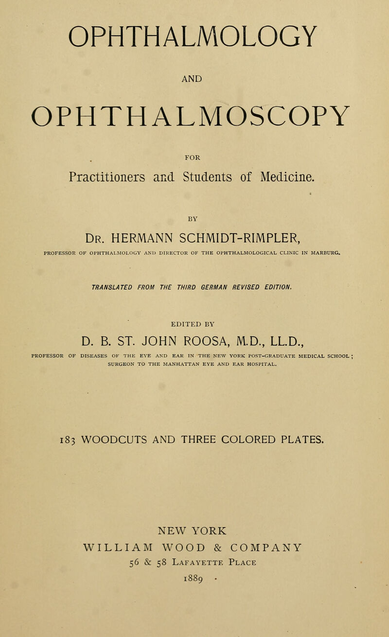 OPHTHALMOLOGY AND OPHTHALMOSCOPY FOR Practitioners and Students of Medicine. BY Dr. HERMANN SCHMIDT-RIMPLER, PROFESSOR OF OPHTHALMOLOGY AND DIRECTOR OF THE OPHTHALMOLOGICAL CLINIC IN MARBURG. TRANSLATED FROM THE THIRD GERMAN REVISED EDITION. EDITED BY D. B. ST. JOHN ROOSA, M.D., LL.D., PROFESSOR OF DISEASES OF THE EYE AND EAR IN THE NEW YORK POST-GRADUATE MEDICAL SCHOOL ; SURGEON TO THE MANHATTAN EYE AND EAR HOSPITAL. 183 WOODCUTS AND THREE COLORED PLATES. NEW YORK WILLIAM WOOD & COMPANY 56 & 58 Lafayette Place 1889 •