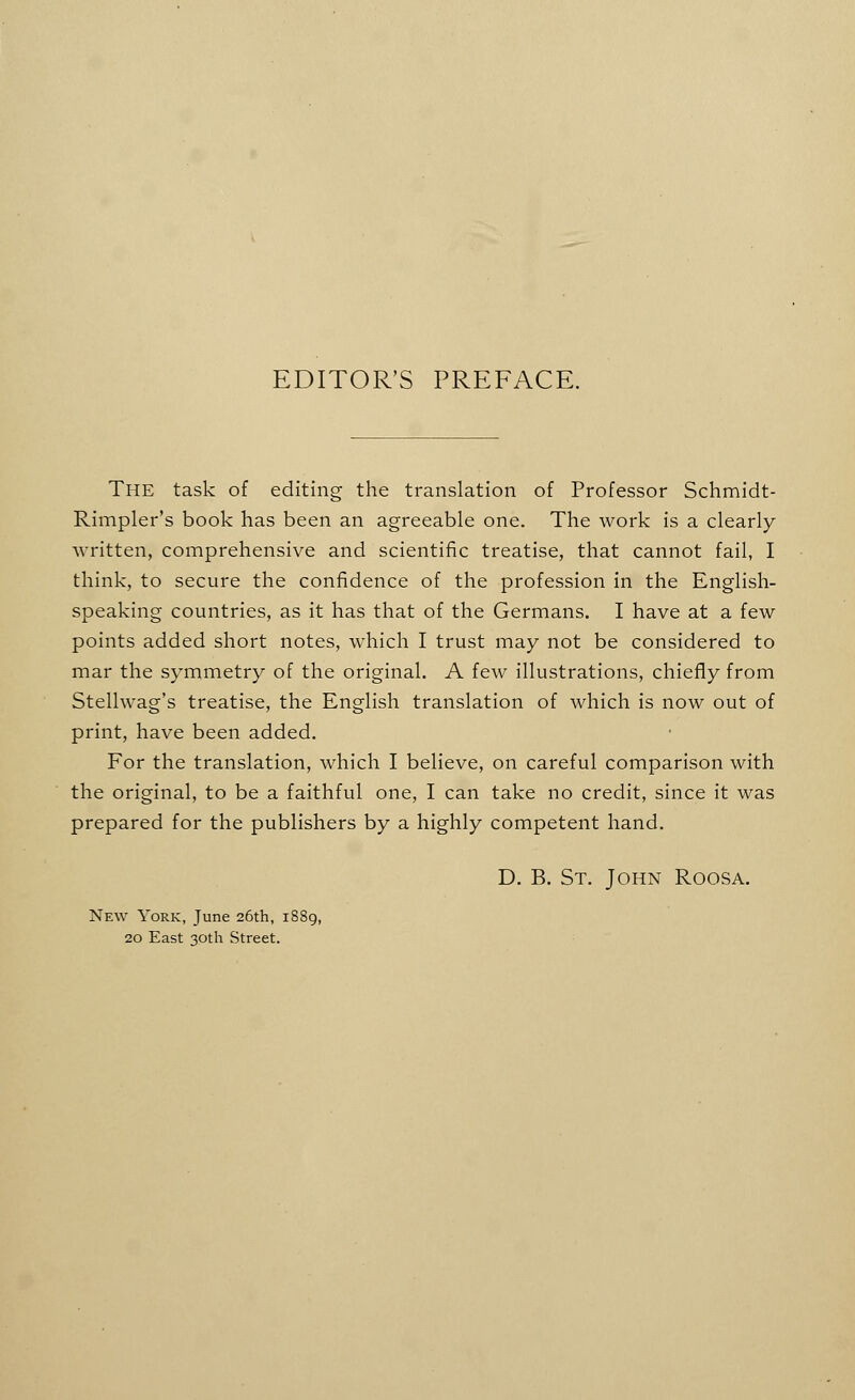 EDITOR'S PREFACE. The task of editing the translation of Professor Schmidt- Rimpler's book has been an agreeable one. The work is a clearly written, comprehensive and scientific treatise, that cannot fail, I think, to secure the confidence of the profession in the English- speaking countries, as it has that of the Germans. I have at a few points added short notes, which I trust may not be considered to mar the symmetry of the original. A few illustrations, chiefly from Stellwag's treatise, the English translation of which is now out of print, have been added. For the translation, which I believe, on careful comparison with the original, to be a faithful one, I can take no credit, since it was prepared for the publishers by a highly competent hand. D. B. St. John Roosa. New York, June 26th, li 20 East 30th Street.