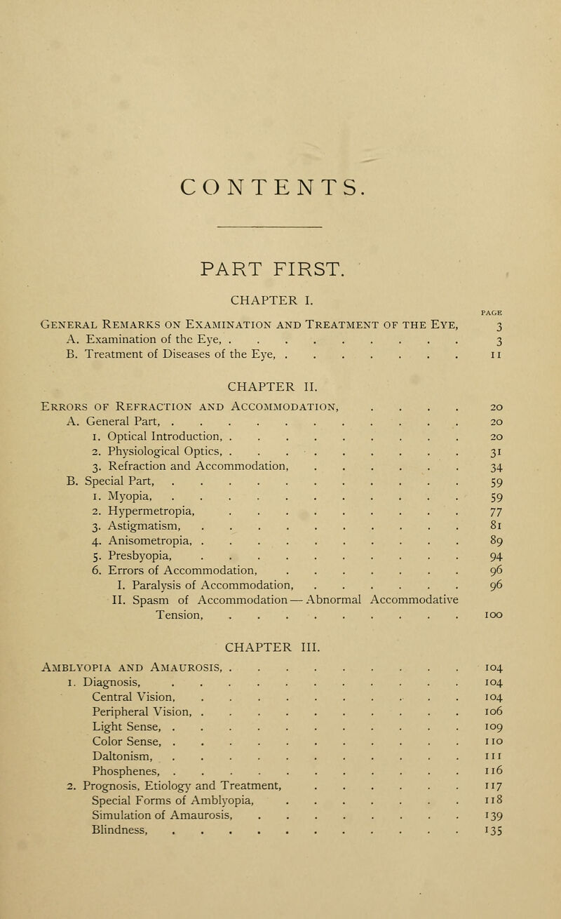 CONTENTS. PART FIRST CHAPTER I. PAGE General Remarks on Examination and Treatment of the Eye, 3 A. Examination of the Eye, ......... 3 B. Treatment of Diseases of the Eye, ....... 11 CHAPTER II. Errors of Refraction and Accommodation, A. General Part, .... 1. Optical Introduction, . 2. Physiological Optics, . 3. Refraction and Accommodation. B. Special Part, .... Myopia, .... Hypermetropia, Astigmatism, Anisometropia, . Presbyopia, Errors of Accommodation, I. Paralysis of Accommodation, II. Spasm of Accommodation- Tension, 20 20 20 3i 34 59 59 77 94 96 96 Abnormal Accommodative CHAPTER III. Amblyopia and Amaurosis, 1. Diagnosis, Central Vision, Peripheral Vision, Light Sense, . Color Sense, . Daltonism, Phosphenes, . 2. Prognosis, Etiology and Treatment, Special Forms of Amblyopia, Simulation of Amaurosis, Blindness, .... 104 104 104 106 109 110 111 116 117 118 139 135