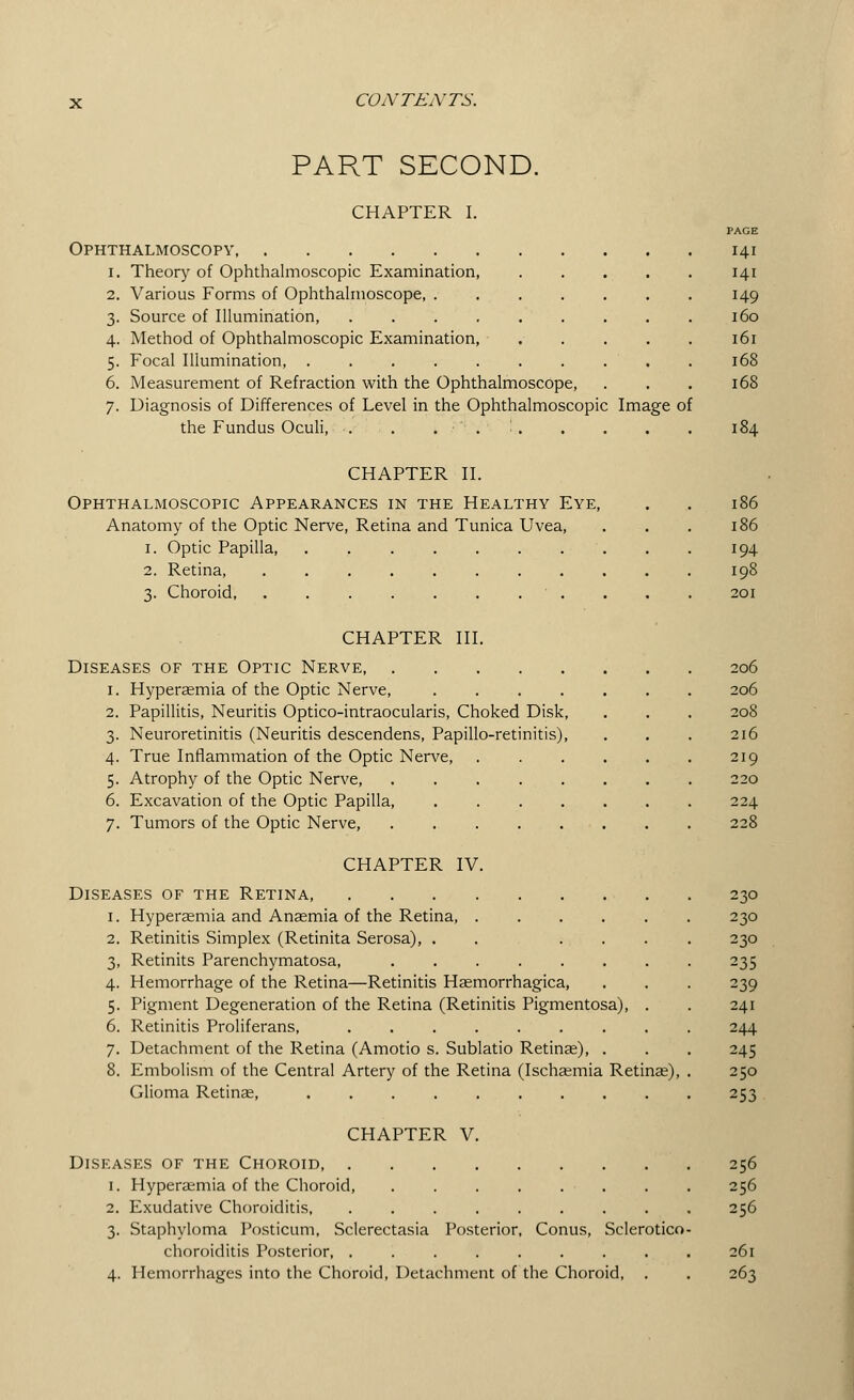 PART SECOND. CHAPTER I. Ophthalmoscopy, i. Theory of Ophthalmoscopic Examination, 2. Various Forms of Ophthalmoscope, . 3. Source of Illumination, .... 4. Method of Ophthalmoscopic Examination, 5. Focal Illumination, 6. Measurement of Refraction with the Ophthalmoscope, 7. Diagnosis of Differences of Level in the Ophthalmoscopic Image of the Fundus Oculi, . . . ■ . ' PAGE 141 141 149 160 161 168 168 CHAPTER II. Ophthalmoscopic Appearances in the Healthy Eye, Anatomy of the Optic Nerve, Retina and Tunica Uvea, 1. Optic Papilla, . . . . . . 2. Retina, . 3. Choroid 186 186 194 198 201 CHAPTER III. Diseases of the Optic Nerve 1. Hyperaemia of the Optic Nerve, .... 2. Papillitis, Neuritis Optico-intraocularis, Choked Disk, 3. Neuroretinitis (Neuritis descendens, Papillo-retinitis), 4. True Inflammation of the Optic Nerve, 5. Atrophy of the Optic Nerve, 6. Excavation of the Optic Papilla, .... 7. Tumors of the Optic Nerve, 206 206 216 219 220 224 228 CHAPTER IV. Diseases of the Retina, 1. Hyperaemia and Anaemia of the Retina 2. Retinitis Simplex (Retinita Serosa), . . . 3. Retinits Parenchymatosa, ...... 4. Hemorrhage of the Retina—Retinitis Haemorrhagica, 5. Pigment Degeneration of the Retina (Retinitis Pigmentosa), 6. Retinitis Proliferans, ....... 7. Detachment of the Retina (Amotio s. Sublatio Retinae), . 8. Embolism of the Central Artery of the Retina (Ischaemia Retinae), Glioma Retinae, 230 230 230 235 239 241 244 245 250 253 CHAPTER V. Diseases of the Choroid, 1. Hyperaemia of the Choroid, 2. Exudative Choroiditis, .... 3. Staphyloma Posticum, Sclerectasia Posterior, choroiditis Posterior, .... 4. Hemorrhages into the Choroid, Detachment of the Choroid, Conus, Sclerotien 256 256 256 261 263