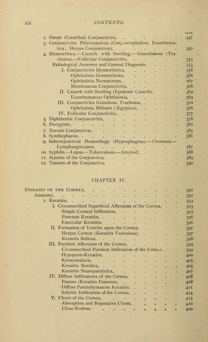 CAGE 2. Simple (Catarrhal) Conjunctivitis 347 3. Conjunctivitis Phlyctaenulosa (Conj.-scrophulosa, Exanthema- tica; Herpes Conjunctivas), ...... 350 4. Blennorrhea.— Catarrh with Swelling.— Granulations (Tra- choma).—Follicular Conjunctivitis, 353 Pathological Anatomy and General Diagnosis, . . . 353 I. Conjunctivitis Blennorrhoica, ..... 358 Ophthalmia Gonnorrhoica, . . . . . 366 Ophthalmia Neonatorum, ...... 367 Membranous Conjunctivitis, ..... 368 II. Catarrh with Swelling (Epidemic Catarrh), . . 369 Exanthematous Ophthalmia, ..... 369 III. Conjunctivitis Granulosa, Trachoma 370 Ophthalmia Militaris (/Egyptica) 376 IV. Follicular Conjunctivitis . 377 5. Diphtheritic Conjunctivitis, 378 6. Pterygium, . . . . . . . . . . 382 7. Xerosis Conjunctivae, ........ 385 8. Symblepharon 386 9. Subconjunctival Hemorrhage (Hyposphagma).— Chemosis.— Lymphangiectases, ........ 387 10. Syphilis.—Lupus.—Tuberculosis.—Amyloid 388 11. Injuries of the Conjunctiva, ....... 389 12. Tumors of the Conjunctiva, ....... 390 CHAPTER IV. Diseases of the Cornea Anatomy, ........ 1. Keratitis, I. Circumscribed Superficial Affections of the Simple Corneal Infiltration, Punctate Keratitis, .... Fascicular Keratitis, II. Formation of Vesicles upon the Cornea, Herpes Cornea? (Keratitis Vesiculosa), Keratitis Bullosa, III. Purulent Affections of the Cornea, Circumscribed Purulent Infiltration of the Hypopyon-Keratitis, Keratomalacia, Keratitis Xerotica, . Keratitis Neuroparalytica, IV. Diffuse Infiltrations of the Cornea, Pannus (Keratitis Pannosa), 'Diffuse Parenchymatous Keratitis, Scleritic Infiltration of the Cornea, V. Ulcers of the Cornea, Absorption and Reparative Ulcers, Ulcus Rodens. Cornea, Cornea, 392 392 393 393 393 396 396 397 397 398 399 399 400 405 405 407 408 408 411 414 415 420 420