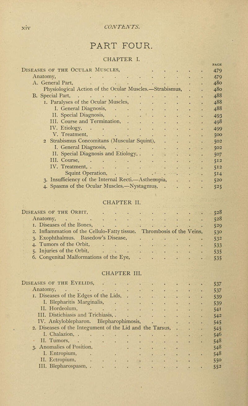 PART FOUR. CHAPTER I. Diseases of the Ocular Muscles, Anatomy, ..... A. General Part, ..... Physiological Action of the Ocular Muscles.—Strabismus, B. Special Part, i. Paralyses of the Ocular Muscles, I. General Diagnosis, II. Special Diagnosis, . . . ' III. Course and Termination, IV. Etiology, . . . . V. Treatment, .... 2 Strabismus Concomitans (Muscular Squint), I. General Diagnosis, II. Special Diagnosis and Etiology, . III. Course, ..... IV. Treatment, ..... Squint Operation, . . . .•»'--. 3. Insufficiency of the Internal Recti.—Asthenopia, 4. Spasms of the Ocular Muscles.—Nystagmus, PAGE 479 479 480 480 493 498 499 500 502 502 507 512 512 5H 520 525 CHAPTER II Diseases of the Orbit, Anatomy, 1. Diseases of the Bones, 2. Inflammation of the Cellulo-Fatty tissue. 3. Exophthalmus. Basedow's Disease, 4. Tumors of the Orbit, 5. Injuries of the Orbit, 6. Congenital Malformations of the Eye, Thrombosis of the Veins, 528 528 529 530 532 533 535 535 CHAPTER III. Diseases of the Eyelids, 537 Anatomy, ......... 537 1. Diseases of the Edges of the Lids 539 I. Blepharitis Marginalis, ..... 539 II. Hordeolum, . 541 III. Distichiasis and Trichiasis, ..... 542 IV. Ankyloblepharon. Blepharophimosis, 545 2. Diseases of the Integument of the Lid and the Tarsus, 545 I. Chalazion, ........ 546 II. Tumors, . • • 548 3. Anomalies of Position, .... 548 I. Entropium, . . ... 548 II. Ectropium, 550 III. Blepharospasm 552