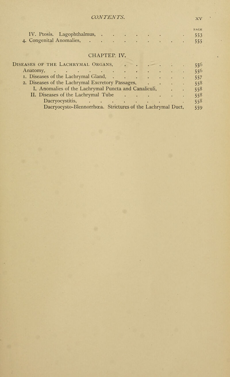 XV IV. Ptosis. Lagophthalmus, 4. Congenital Anomalies, PACE 553 555 CHAPTER IV. Diseases of the Lachrymal Organs, . . Anatomy, 1. Diseases of the Lachrymal Gland, 2. Diseases of the Lachrymal Excretory Passages, I. Anomalies of the Lachrymal Puncta and Canaliculi, II. Diseases of the Lachrymal Tube .... Dacryocystitis, Dacryocysto-Blennorrhcea. Strictures of the Lachrymal Duct 556 556 557 553 558 558 55S 559