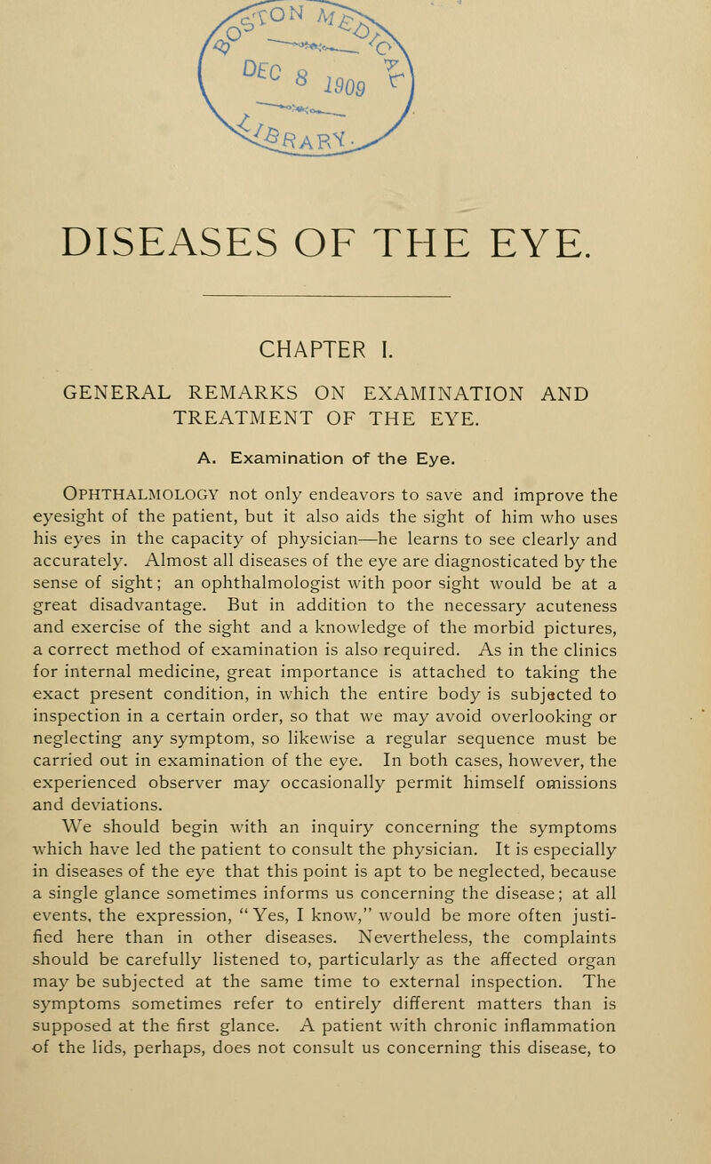 DISEASES OF THE EYE. CHAPTER I. GENERAL REMARKS ON EXAMINATION AND TREATMENT OF THE EYE. A. Examination of the Eye. OPHTHALMOLOGY not only endeavors to save and improve the eyesight of the patient, but it also aids the sight of him who uses his eyes in the capacity of physician—he learns to see clearly and accurately. Almost all diseases of the eye are diagnosticated by the sense of sight; an ophthalmologist with poor sight would be at a great disadvantage. But in addition to the necessary acuteness and exercise of the sight and a knowledge of the morbid pictures, a correct method of examination is also required. As in the clinics for internal medicine, great importance is attached to taking the exact present condition, in which the entire body is subjected to inspection in a certain order, so that we may avoid overlooking or neglecting any symptom, so likewise a regular sequence must be carried out in examination of the eye. In both cases, however, the experienced observer may occasionally permit himself omissions and deviations. We should begin with an inquiry concerning the symptoms which have led the patient to consult the physician. It is especially in diseases of the eye that this point is apt to be neglected, because a single glance sometimes informs us concerning the disease; at all events, the expression, Yes, I know, would be more often justi- fied here than in other diseases. Nevertheless, the complaints should be carefully listened to, particularly as the affected organ may be subjected at the same time to external inspection. The symptoms sometimes refer to entirely different matters than is supposed at the first glance. A patient with chronic inflammation of the lids, perhaps, does not consult us concerning this disease, to