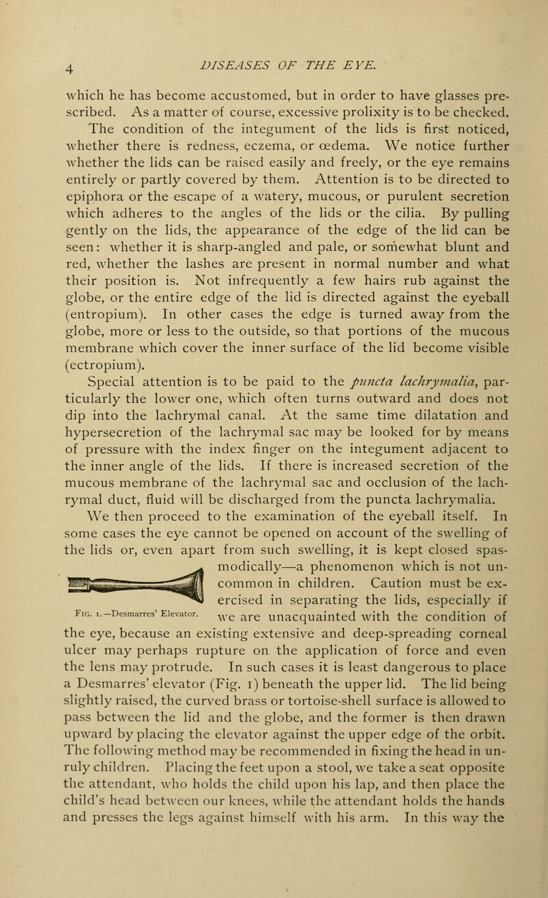 which he has become accustomed, but in order to have glasses pre- scribed. As a matter of course, excessive prolixity is to be checked. The condition of the integument of the lids is first noticed, whether there is redness, eczema, or oedema. We notice further whether the lids can be raised easily and freely, or the eye remains entirely or partly covered by them. Attention is to be directed to epiphora or the escape of a watery, mucous, or purulent secretion which adheres to the angles of the lids or the cilia. By pulling gently on the lids, the appearance of the edge of the lid can be seen: whether it is sharp-angled and pale, or somewhat blunt and red, whether the lashes are present in normal number and what their position is. Not infrequently a few hairs rub against the globe, or the entire edge of the lid is directed against the eyeball (entropium). In other cases the edge is turned away from the globe, more or less to the outside, so that portions of the mucous membrane which cover the inner surface of the lid become visible (ectropium). Special attention is to be paid to the puncto, lachrymalia, par- ticularly the lower one, which often turns outward and does not dip into the lachrymal canal. At the same time dilatation and hypersecretion of the lachrymal sac may be looked for by means of pressure with the index finger on the integument adjacent to the inner angle of the lids. If there is increased secretion of the mucous membrane of the lachrymal sac and occlusion of the lach- rymal duct, fluid will be discharged from the puncta lachrymalia. We then proceed to the examination of the eyeball itself. In some cases the eye cannot be opened on account of the swelling of the lids or, even apart from such swelling, it is kept closed spas- modically—a phenomenon which is not un- common in children. Caution must be ex- ercised in separating the lids, especially if Fig. i. -Desmarres' Elevator. W£ are unacquainted with the Condition of the eye, because an existing extensive and deep-spreading corneal ulcer may perhaps rupture on the application of force and even the lens may protrude. In such cases it is least dangerous to place a Desmarres' elevator (Fig. i) beneath the upper lid. The lid being slightly raised, the curved brass or tortoise-shell surface is allowed to pass between the lid and the globe, and the former is then drawn upward by placing the elevator against the upper edge of the orbit. The following method may be recommended in fixing the head in un- ruly children. Placing the feet upon a stool, we take a seat opposite the attendant, who holds the child upon his lap, and then place the child's head between our knees, while the attendant holds the hands and presses the legs against himself with his arm. In this way the