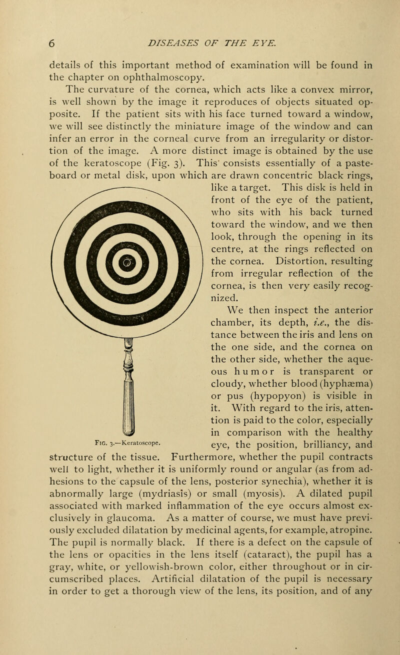 details of this important method of examination will be found in the chapter on ophthalmoscopy. The curvature of the cornea, which acts like a convex mirror, is well shown by the image it reproduces of objects situated op- posite. If the patient sits with his face turned toward a window, we will see distinctly the miniature image of the window and can infer an error in the corneal curve from an irregularity or distor- tion of the image. A more distinct image is obtained by the use of the keratoscope (Fig. 3). This' consists essentially of a paste- board or metal disk, upon which are drawn concentric black rings, like a target. This disk is held in front of the eye of the patient, who sits with his back turned toward the window, and we then look, through the opening in its centre, at the rings reflected on the cornea. Distortion, resulting from irregular reflection of the cornea, is then very easily recog- nized. We then inspect the anterior chamber, its depth, i.e., the dis- tance between the iris and lens on the one side, and the cornea on the other side, whether the aque- ous humor is transparent or cloudy, whether blood (hyphasma) or pus (hypopyon) is visible in it. With regard to the iris, atten- tion is paid to the color, especially in comparison with the healthy Fig. 3.-Ke.-atoscope. eye> the position, brilliancy, and structure of the tissue. Furthermore, whether the pupil contracts well to light, whether it is uniformly round or angular (as from ad- hesions to the capsule of the lens, posterior synechia), whether it is abnormally large (mydriasis) or small (myosis). A dilated pupil associated with marked inflammation of the eye occurs almost ex- clusively in glaucoma. As a matter of course, we must have previ- ously excluded dilatation by medicinal agents, for example, atropine. The pupil is normally black. If there is a defect on the capsule of the lens or opacities in the lens itself (cataract), the pupil has a gray, white, or yellowish-brown color, either throughout or in cir- cumscribed places. Artificial dilatation of the pupil is necessary in order to get a thorough view of the lens, its position, and of any