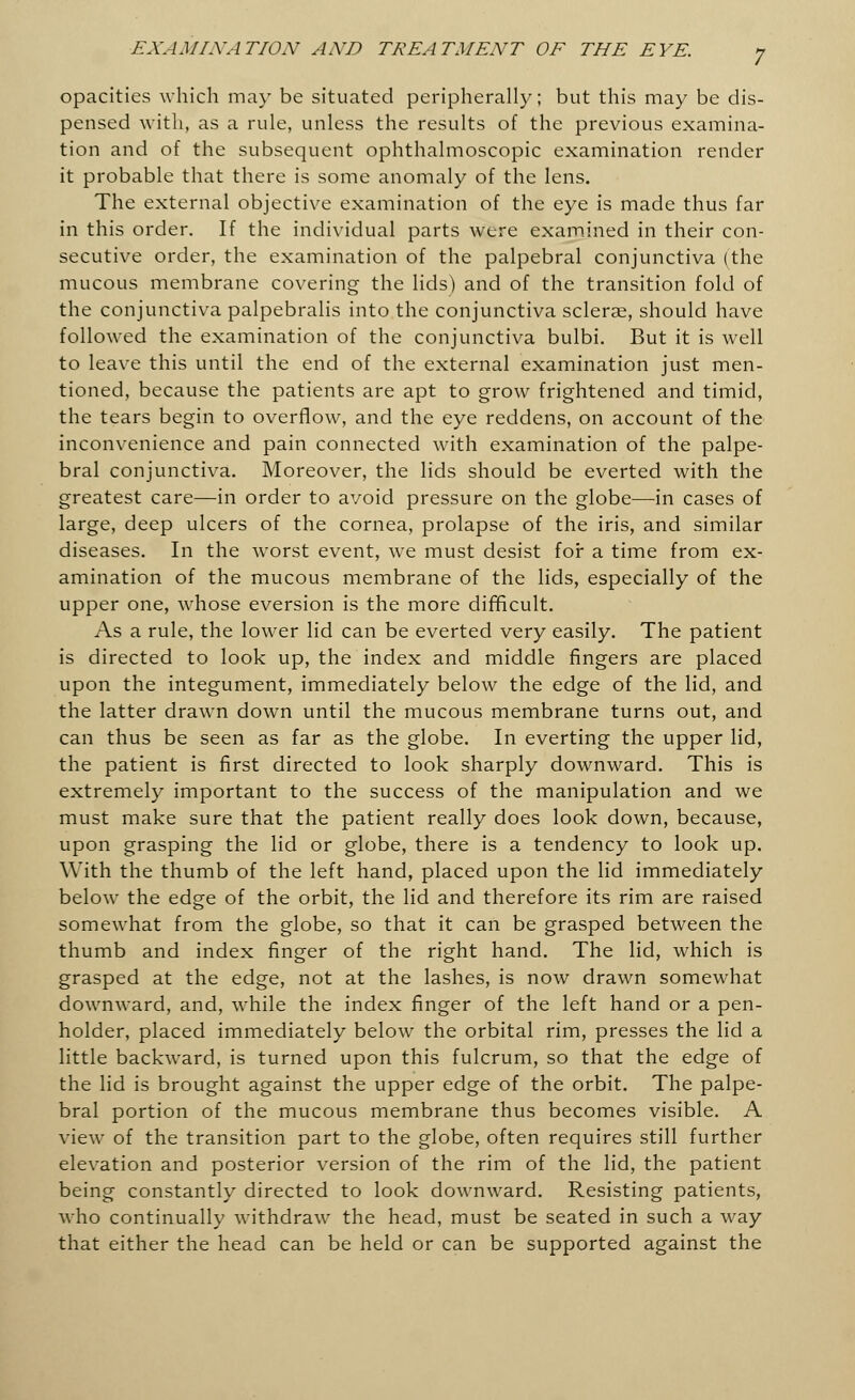 opacities which may be situated peripherally; but this may be dis- pensed with, as a rule, unless the results of the previous examina- tion and of the subsequent ophthalmoscopic examination render it probable that there is some anomaly of the lens. The external objective examination of the eye is made thus far in this order. If the individual parts were examined in their con- secutive order, the examination of the palpebral conjunctiva (the mucous membrane covering the lids) and of the transition fold of the conjunctiva palpebralis into the conjunctiva scleras, should have followed the examination of the conjunctiva bulbi. But it is well to leave this until the end of the external examination just men- tioned, because the patients are apt to grow frightened and timid, the tears begin to overflow, and the eye reddens, on account of the inconvenience and pain connected with examination of the palpe- bral conjunctiva. Moreover, the lids should be everted with the greatest care—in order to avoid pressure on the globe—in cases of large, deep ulcers of the cornea, prolapse of the iris, and similar diseases. In the worst event, we must desist for a time from ex- amination of the mucous membrane of the lids, especially of the upper one, whose eversion is the more difficult. As a rule, the lower lid can be everted very easily. The patient is directed to look up, the index and middle fingers are placed upon the integument, immediately below the edge of the lid, and the latter drawn down until the mucous membrane turns out, and can thus be seen as far as the globe. In everting the upper lid, the patient is first directed to look sharply downward. This is extremely important to the success of the manipulation and we must make sure that the patient really does look down, because, upon grasping the lid or globe, there is a tendency to look up. With the thumb of the left hand, placed upon the lid immediately below the edge of the orbit, the lid and therefore its rim are raised somewhat from the globe, so that it can be grasped between the thumb and index finger of the right hand. The lid, which is grasped at the edge, not at the lashes, is now drawn somewhat downward, and, while the index finger of the left hand or a pen- holder, placed immediately below the orbital rim, presses the lid a little backward, is turned upon this fulcrum, so that the edge of the lid is brought against the upper edge of the orbit. The palpe- bral portion of the mucous membrane thus becomes visible. A view of the transition part to the globe, often requires still further elevation and posterior version of the rim of the lid, the patient being constantly directed to look downward. Resisting patients, who continually withdraw the head, must be seated in such a way that either the head can be held or can be supported against the