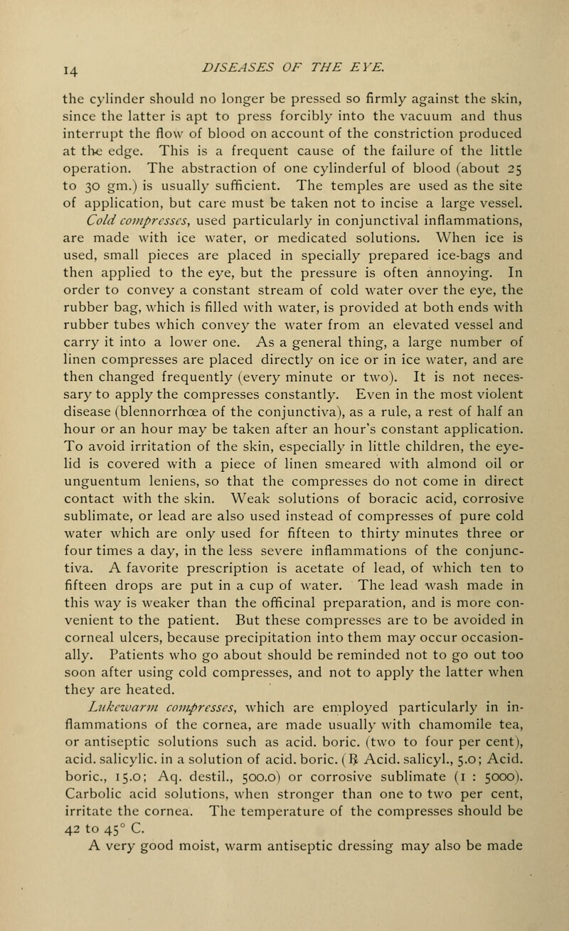 the cylinder should no longer be pressed so firmly against the skin, since the latter is apt to press forcibly into the vacuum and thus interrupt the flow of blood on account of the constriction produced at the edge. This is a frequent cause of the failure of the little operation. The abstraction of one cylinderful of blood (about 25 to 30 gm.) is usually sufficient. The temples are used as the site of application, but care must be taken not to incise a large vessel. Cold compresses, used particularly in conjunctival inflammations, are made with ice water, or medicated solutions. When ice is used, small pieces are placed in specially prepared ice-bags and then applied to the eye, but the pressure is often annoying. In order to convey a constant stream of cold water over the eye, the rubber bag, which is filled with water, is provided at both ends with rubber tubes which convey the water from an elevated vessel and carry it into a lower one. As a general thing, a large number of linen compresses are placed directly on ice or in ice water, and are then changed frequently (every minute or two). It is not neces- sary to apply the compresses constantly. Even in the most violent disease (blennorrhcea of the conjunctiva), as a rule, a rest of half an hour or an hour may be taken after an hour's constant application. To avoid irritation of the skin, especially in little children, the eye- lid is covered with a piece of linen smeared with almond oil or unguentum leniens, so that the compresses do not come in direct contact with the skin. Weak solutions of boracic acid, corrosive sublimate, or lead are also used instead of compresses of pure cold water which are only used for fifteen to thirty minutes three or four times a day, in the less severe inflammations of the conjunc- tiva. A favorite prescription is acetate of lead, of which ten to fifteen drops are put in a cup of water. The lead wash made in this way is weaker than the officinal preparation, and is more con- venient to the patient. But these compresses are to be avoided in corneal ulcers, because precipitation into them may occur occasion- ally. Patients who go about should be reminded not to go out too soon after using cold compresses, and not to apply the latter when they are heated. Lukewarm compresses, which are employed particularly in in- flammations of the cornea, are made usually with chamomile tea, or antiseptic solutions such as acid, boric, (two to four per cent), acid, salicylic, in a solution of acid, boric. (I£ Acid, salicyl., 5.0; Acid, boric, 15.0; Aq. destil., 500.0) or corrosive sublimate (1 : 5000). Carbolic acid solutions, when stronger than one to two per cent, irritate the cornea. The temperature of the compresses should be 42 to 450 C. A very good moist, warm antiseptic dressing may also be made