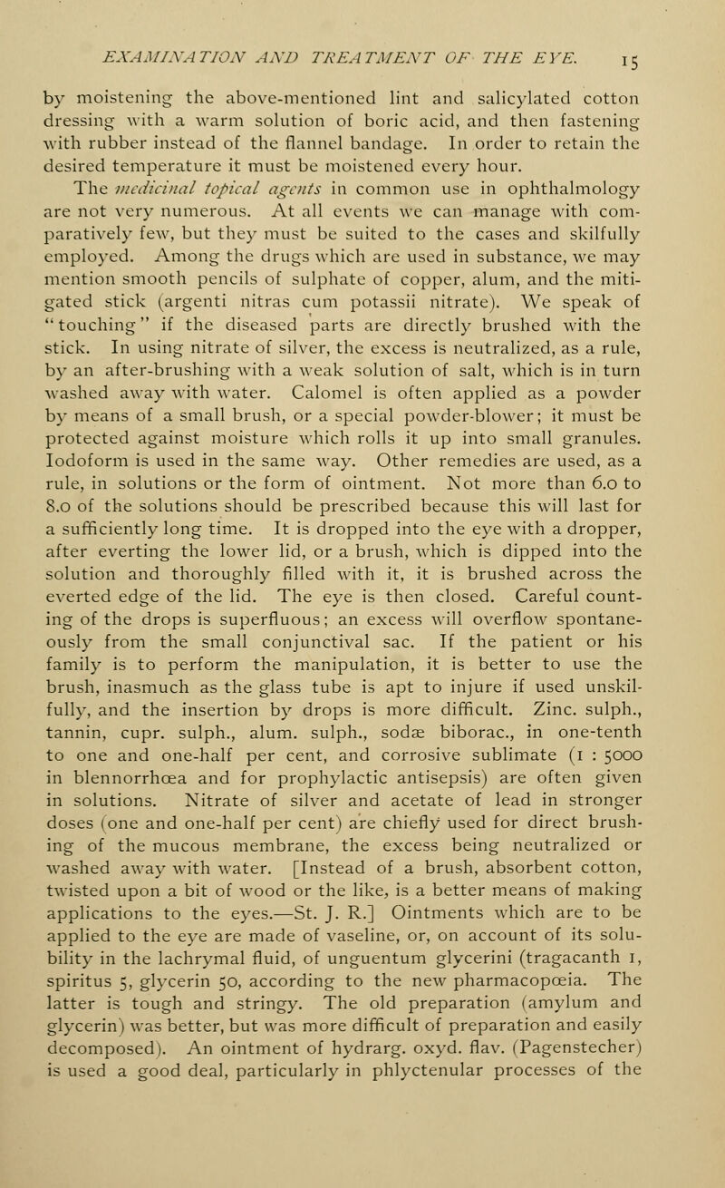 by moistening the above-mentioned lint and salicylated cotton dressing with a warm solution of boric acid, and then fastening with rubber instead of the flannel bandage. In order to retain the desired temperature it must be moistened every hour. The medicinal topical agents in common use in ophthalmology are not very numerous. At all events we can manage with com- paratively few, but they must be suited to the cases and skilfully employed. Among the drugs which are used in substance, we may mention smooth pencils of sulphate of copper, alum, and the miti- gated stick (argenti nitras cum potassii nitrate). We speak of touching if the diseased parts are directly brushed with the stick. In using nitrate of silver, the excess is neutralized, as a rule, by an after-brushing with a weak solution of salt, which is in turn washed away with water. Calomel is often applied as a powder by means of a small brush, or a special powder-blower; it must be protected against moisture which rolls it up into small granules. Iodoform is used in the same way. Other remedies are used, as a rule, in solutions or the form of ointment. Not more than 6.0 to 8.0 of the solutions should be prescribed because this will last for a sufficiently long time. It is dropped into the eye with a dropper, after everting the lower lid, or a brush, which is dipped into the solution and thoroughly filled with it, it is brushed across the everted edge of the lid. The eye is then closed. Careful count- ing of the drops is superfluous; an excess will overflow spontane- ously from the small conjunctival sac. If the patient or his family is to perform the manipulation, it is better to use the brush, inasmuch as the glass tube is apt to injure if used unskil- fully, and the insertion by drops is more difficult. Zinc, sulph., tannin, cupr. sulph., alum, sulph., sodae biborac, in one-tenth to one and one-half per cent, and corrosive sublimate (1 : 5000 in blennorrhea and for prophylactic antisepsis) are often given in solutions. Nitrate of silver and acetate of lead in stronger doses (one and one-half per cent) are chiefly used for direct brush- ing of the mucous membrane, the excess being neutralized or washed away with water. [Instead of a brush, absorbent cotton, twisted upon a bit of wood or the like, is a better means of making applications to the eyes.—St. J. R.] Ointments which are to be applied to the eye are made of vaseline, or, on account of its solu- bility in the lachrymal fluid, of unguentum glycerini (tragacanth I, spiritus 5, glycerin 50, according to the new pharmacopoeia. The latter is tough and stringy. The old preparation (amylum and glycerin) was better, but was more difficult of preparation and easily decomposed). An ointment of hydrarg. oxyd. flav. (Tagenstecher) is used a good deal, particularly in phlyctenular processes of the