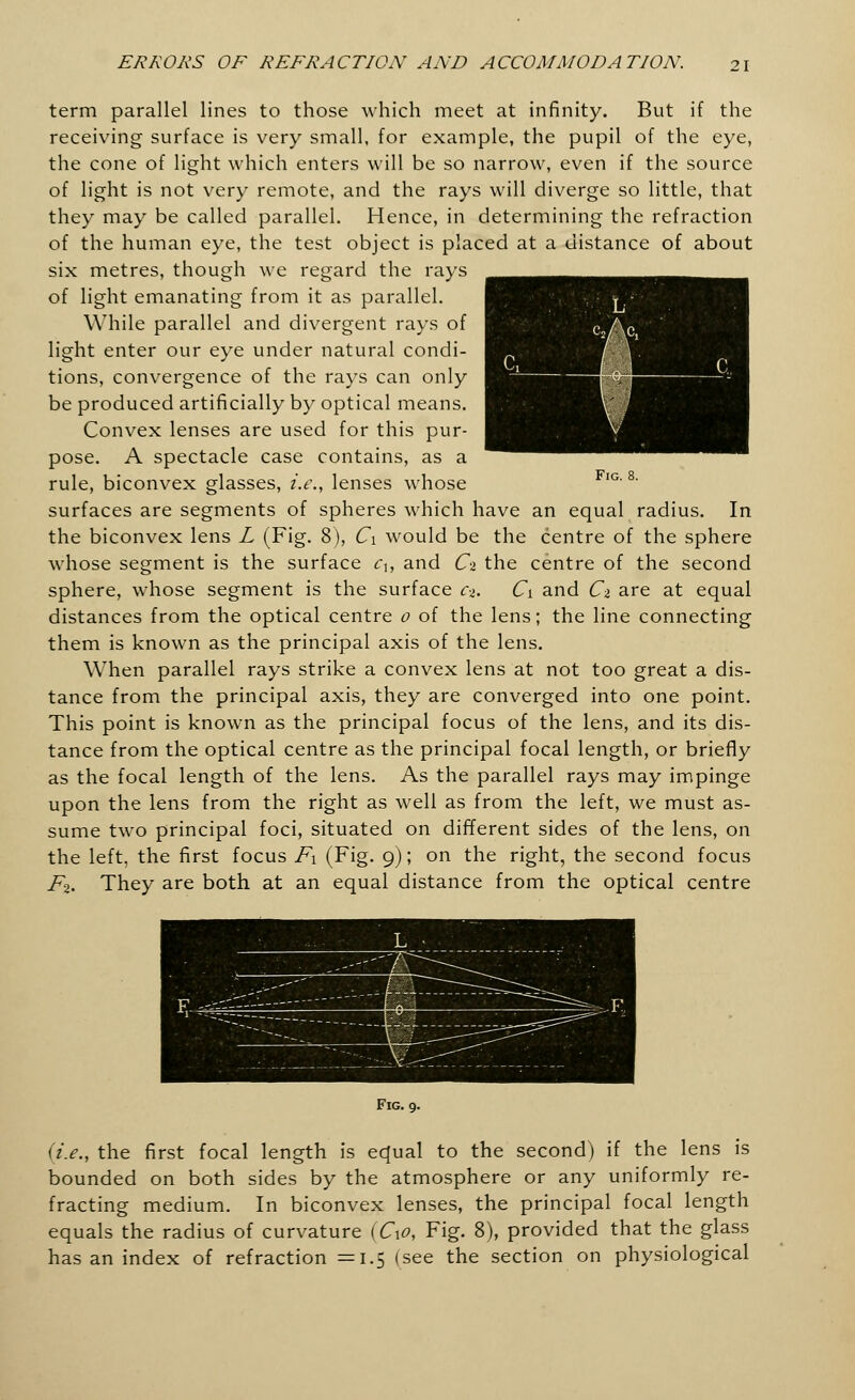 term parallel lines to those which meet at infinity. But if the receiving surface is very small, for example, the pupil of the eye, the cone of light which enters will be so narrow, even if the source of light is not very remote, and the rays will diverge so little, that they may be called parallel. Hence, in determining the refraction of the human eye, the test object is placed at a distance of about six metres, though we regard the rays of light emanating from it as parallel. While parallel and divergent rays of light enter our eye under natural condi- tions, convergence of the rays can only be produced artificially by optical means. Convex lenses are used for this pur- pose. A spectacle case contains, as a rule, biconvex glasses, i.e., lenses whose FlG'8' surfaces are segments of spheres which have an equal radius. In the biconvex lens L (Fig. 8), C\ would be the centre of the sphere whose segment is the surface cu and Ci the centre of the second sphere, whose segment is the surface c-i. Ci and Ci are at equal distances from the optical centre 0 of the lens; the line connecting them is known as the principal axis of the lens. When parallel rays strike a convex lens at not too great a dis- tance from the principal axis, they are converged into one point. This point is known as the principal focus of the lens, and its dis- tance from the optical centre as the principal focal length, or briefly as the focal length of the lens. As the parallel rays may impinge upon the lens from the right as well as from the left, we must as- sume two principal foci, situated on different sides of the lens, on the left, the first focus F\ (Fig. 9); on the right, the second focus F-2. They are both at an equal distance from the optical centre Fig. 9. (i.e., the first focal length is equal to the second) if the lens is bounded on both sides by the atmosphere or any uniformly re- fracting medium. In biconvex lenses, the principal focal length equals the radius of curvature (C\o, Fig. 8), provided that the glass has an index of refraction =1.5 isee the section on physiological