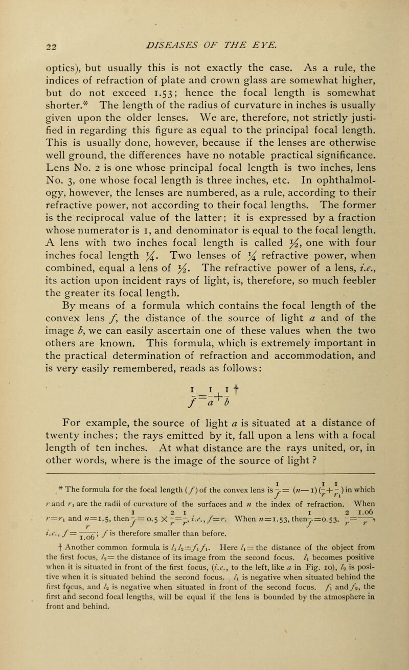 optics), but usually this is not exactly the case. As a rule, the indices of refraction of plate and crown glass are somewhat higher, but do not exceed 1.53; hence the focal length is somewhat shorter.* The length of the radius of curvature in inches is usually given upon the older lenses. We are, therefore, not strictly justi- fied in regarding this figure as equal to the principal focal length. This is usually done, however, because if the lenses are otherwise well ground, the differences have no notable practical significance. Lens No. 2 is one whose principal focal length is two inches, lens No. 3, one whose focal length is three inches, etc. In ophthalmol- ogy, however, the lenses are numbered, as a rule, according to their refractive power, not according to their focal lengths. The former is the reciprocal value of the latter; it is expressed by a fraction whose numerator is 1, and denominator is equal to the focal length. A lens with two inches focal length is called y2, one with four inches focal length j£. Two lenses of ^ refractive power, when combined, equal a lens of y2. The refractive power of a lens, i.e., its action upon incident rays of light, is, therefore, so much feebler the greater its focal length. By means of a formula which contains the focal length of the convex lens f, the distance of the source of light a and of the image b, we can easily ascertain one of these values when the two others are known. This formula, which is extremely important in the practical determination of refraction and accommodation, and is very easily remembered, reads as follows: L-JU.lt f~a'b For example, the source of light a is situated at a distance of twenty inches; the rays emitted by it, fall upon a lens with a focal length of ten inches. At what distance are the rays united, or, in other words, where is the image of the source of light ? * The formula for the focal length (/) of the convex lens is -, = («— i) (- + 7 ) in which r and r% are the radii of curvature of the surfaces and n the index of refraction. When 121 12 1.06 >=r1 and « = 1.5, then->= 0.5 X ~=~, i.c.,f—r. When « = 1.53, then~>=o.53. ~,—~'Z~' i.e., /= .• ; _/is therefore smaller than before. t Another common formula is hh—fifi- Here A=the distance of the object from the first focus, /» = the distance of its image from the second focus. A becomes positive when it is situated in front of the first focus, (i.e., to the left, like a in Fig. 10), /2 is posi- tive when it is situated behind the second focus. A is negative when situated behind the first focus, and A is negative when situated in front of the second focus. f\ and/2, the first and second focal lengths, will be equal if the lens is bounded by the atmosphere in front and behind.