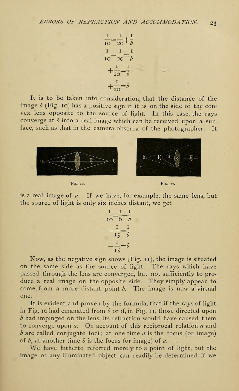 I _ I I I0~20 ' b I 10 + I I 20~ b I I 20~b I It is to be taken into consideration, that the distance of the image b (Fig. 10) has a positive sign if it is on the side of the con- vex lens opposite to the source of light. In this case, the rays converge at b into a real image which can be received upon a sur- face, such as that in the camera obscura of the photographer. It Fig. 10. Fig. 11. is a real image of a. If we have, for example, the same lens, but the source of light is only six inches distant, we get 10 6^b 1 15 —^=b 15 Now, as the negative sign shows (Fig. 11), the image is situated on the same side as the source of light. The rays which have passed through the lens are converged, but not sufficiently to pro- duce a real image on the opposite side. They simply appear to come from a more distant point b. The image is now a virtual one. It is evident and proven by the formula, that if the rays of light in Fig. 10 had emanated from b or if, in Fig. II, those directed upon b had impinged on the lens, its refraction would have caused them to converge upon a. On account of this reciprocal relation a and b are called conjugate foci; at one time a is the focus (or image) of b, at another time b is the focus (or image) of a. We have hitherto referred merely to a point of light, but the image of any illuminated object can readily be determined, if we