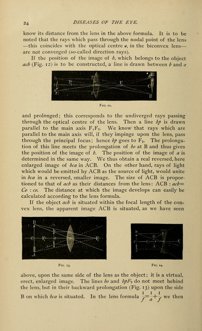 know its distance from the lens in the above formula. It is to be noted that the rays which pass through the nodal point of the lens —this coincides with the optical centre 0, in the biconvex lens— are not converged (so-called direction rays). If the position of the image of b, which belongs to the object acb (Fig. 12) is to be constructed, a line is drawn between b and o Fig. and prolonged; this corresponds to the undiverged rays passing through the optical centre of the lens. Then a line bp is drawn parallel to the main axis F1F2. We know that rays which are parallel to the main axis will, if they impinge upon the lens, pass through the principal focus; hence bp goes to F2. The prolonga- tion of this line meets the prolongation of bo at B and thus gives the position of the image of b. The position of the image of a is determined in the same way. We thus obtain a real reversed, here enlarged image of bca in ACB. On the other hand, rays of light which would be emitted by ACB as the source of light, would unite in bca in a reversed, smaller image. The size of ACB is propor- tioned to that of acb as their distances from the lens: ACB : acb= Co : co. The distance at which the image develops can easily be calculated according to the lens formula. If the object acb is situated within the focal length of the con- vex lens, the apparent image ACB is situated, as we have seen Fig. 13. Fig. 14. above, upon the same side of the lens as the object; it is a virtual, erect, enlarged image. The lines bo and bpFi do not meet behind the lens, but in their backward prolongation (Fig. 13) upon the side 1 11 B on which bca is situated. In the lens formula >= +> we then f a f