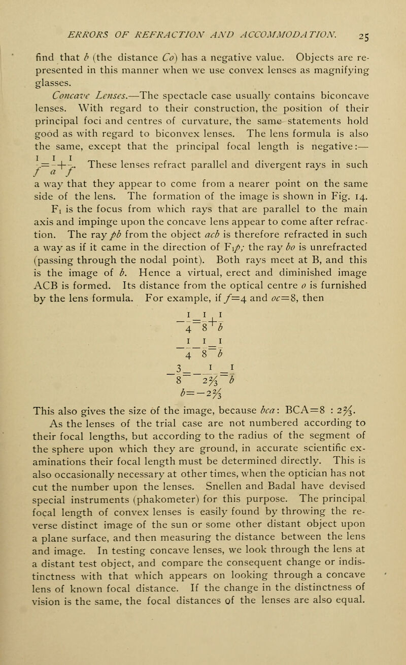 find that b (the distance Co) has a negative value. Objects are re- presented in this manner when we use convex lenses as magnifying glasses. Concave Lenses.—The spectacle case usually contains biconcave lenses. With regard to their construction, the position of their principal foci and centres of curvature, the same statements hold good as with regard to biconvex lenses. The lens formula is also the same, except that the principal focal length is negative:— ,-=- + ->. These lenses refract parallel and divergent rays in such a way that they appear to come from a nearer point on the same side of the lens. The formation of the image is shown in Fig. 14. Fi is the focus from which rays that are parallel to the main axis and impinge upon the concave lens appear to come after refrac- tion. The ray pb from the object acb is therefore refracted in such a way as if it came in the direction of F1/7 the ray bo is unrefracted (passing through the nodal point). Both rays meet at B, and this is the image of b. Hence a virtual, erect and diminished image ACB is formed. Its distance from the optical centre o is furnished by the lens formula. For example, if f=4 and oc=S, then 4 S^b 1 i_i ~4~8~b _3= _L=I 8 2% b b=-2% This also gives the size of the image, because bca: BCA=8 : 2^. As the lenses of the trial case are not numbered according to their focal lengths, but according to the radius of the segment of the sphere upon which they are ground, in accurate scientific ex- aminations their focal length must be determined directly. This is also occasionally necessary at other times, when the optician has not cut the number upon the lenses. Snellen and Badal have devised special instruments (phakometer) for this purpose. The principal, focal length of convex lenses is easily found by throwing the re- verse distinct image of the sun or some other distant object upon a plane surface, and then measuring the distance between the lens and image. In testing concave lenses, we look through the lens at a distant test object, and compare the consequent change or indis- tinctness with that which appears on looking through a concave lens of known focal distance. If the change in the distinctness of vision is the same, the focal distances of the lenses are also equal.