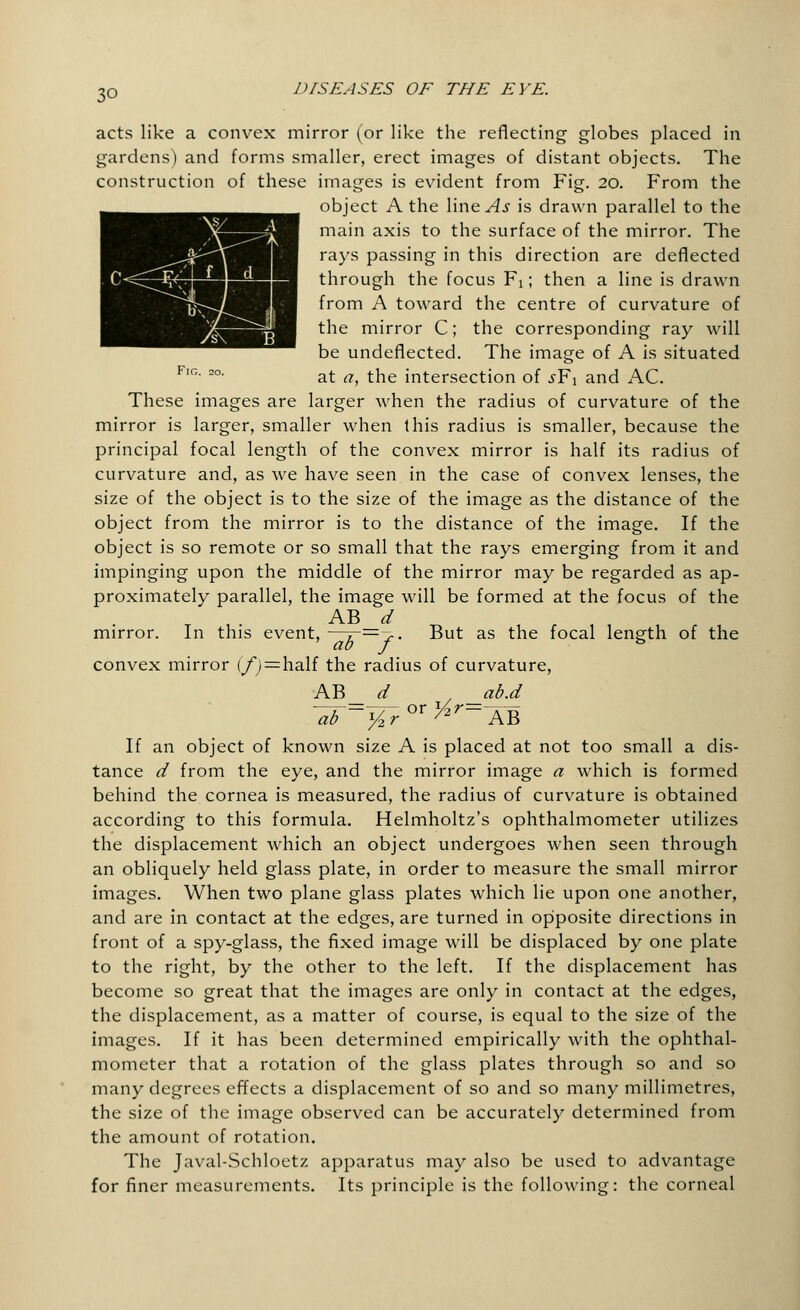 acts like a convex mirror (or like the reflecting globes placed in gardens) and forms smaller, erect images of distant objects. The construction of these images is evident from Fig. 20. From the object A the line As is drawn parallel to the main axis to the surface of the mirror. The rays passing in this direction are deflected through the focus Fi; then a line is drawn from A toward the centre of curvature of the mirror C; the corresponding ray will be undeflected. The image of A is situated FlG 2°' at a, the intersection of s¥\ and AC. These images are larger when the radius of curvature of the mirror is larger, smaller when this radius is smaller, because the principal focal length of the convex mirror is half its radius of curvature and, as we have seen in the case of convex lenses, the size of the object is to the size of the image as the distance of the object from the mirror is to the distance of the image. If the object is so remote or so small that the rays emerging from it and impinging upon the middle of the mirror may be regarded as ap- proximately parallel, the image will be formed at the focus of the AB d mirror. In this event, —I~—7- But as the focal length of the convex mirror (/) = half the radius of curvature, AB d ab.d ~öb=%r or ^r= AB If an object of known size A is placed at not too small a dis- tance d from the eye, and the mirror image a which is formed behind the cornea is measured, the radius of curvature is obtained according to this formula. Helmholtz's ophthalmometer utilizes the displacement which an object undergoes when seen through an obliquely held glass plate, in order to measure the small mirror images. When two plane glass plates which lie upon one another, and are in contact at the edges, are turned in opposite directions in front of a spy-glass, the fixed image will be displaced by one plate to the right, by the other to the left. If the displacement has become so great that the images are only in contact at the edges, the displacement, as a matter of course, is equal to the size of the images. If it has been determined empirically with the ophthal- mometer that a rotation of the glass plates through so and so many degrees effects a displacement of so and so many millimetres, the size of the image observed can be accurately determined from the amount of rotation. The Javal-Schloetz apparatus may also be used to advantage for finer measurements. Its principle is the following: the corneal