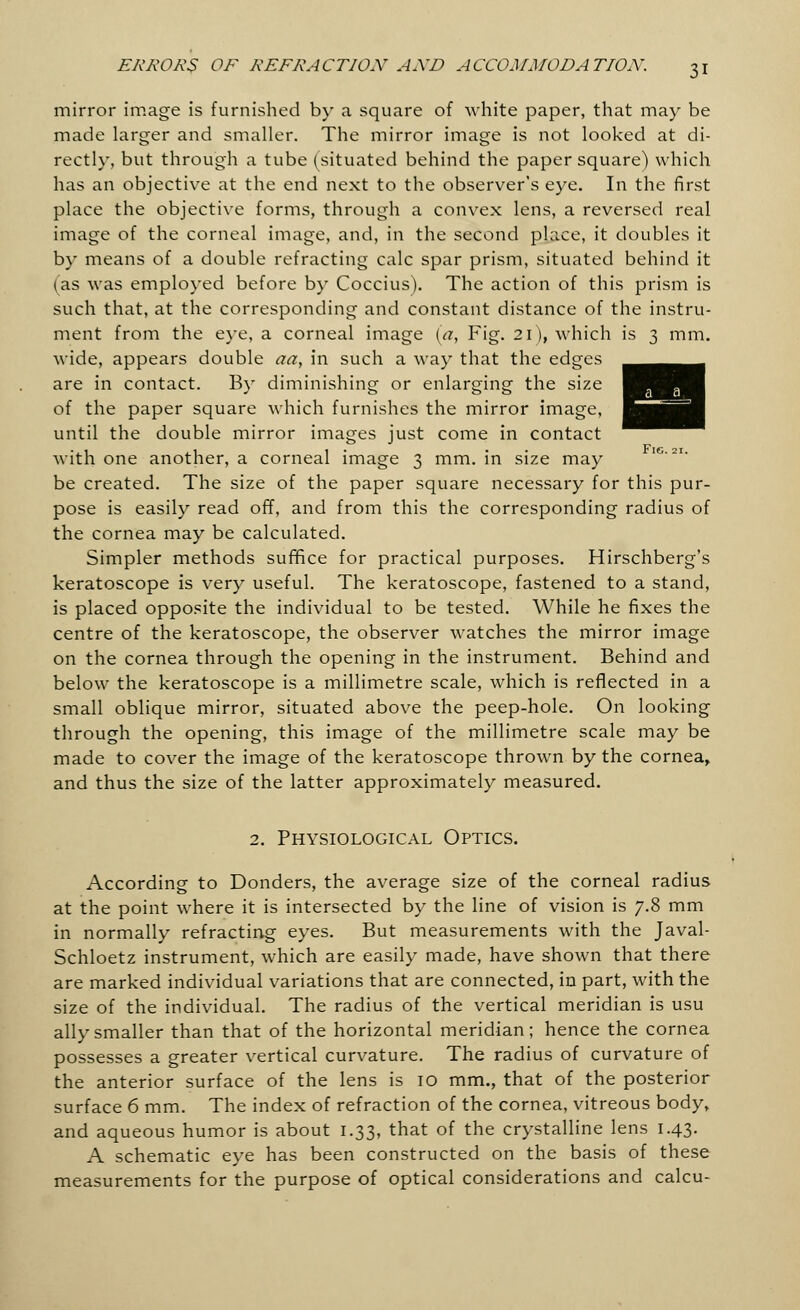mirror image is furnished by a square of white paper, that may be made larger and smaller. The mirror image is not looked at di- rectly, but through a tube (situated behind the paper square) which has an objective at the end next to the observer's eye. In the first place the objective forms, through a convex lens, a reversed real image of the corneal image, and, in the second place, it doubles it by means of a double refracting calc spar prism, situated behind it (as was employed before by Coccius). The action of this prism is such that, at the corresponding and constant distance of the instru- ment from the eye, a corneal image (a, Fig. 2l), which is 3 mm. wide, appears double aa, in such a way that the edges are in contact. By diminishing or enlarging the size of the paper square which furnishes the mirror image, until the double mirror images just come in contact with one another, a corneal image 3 mm. in size may be created. The size of the paper square necessary for this pur- pose is easily read off, and from this the corresponding radius of the cornea may be calculated. Simpler methods suffice for practical purposes. Hirschberg's keratoscope is very useful. The keratoscope, fastened to a stand, is placed opposite the individual to be tested. While he fixes the centre of the keratoscope, the observer watches the mirror image on the cornea through the opening in the instrument. Behind and below the keratoscope is a millimetre scale, which is reflected in a small oblique mirror, situated above the peep-hole. On looking through the opening, this image of the millimetre scale may be made to cover the image of the keratoscope thrown by the cornea, and thus the size of the latter approximately measured. 2. Physiological Optics. According to Donders, the average size of the corneal radius at the point where it is intersected by the line of vision is 7.8 mm in normally refracting eyes. But measurements with the Javal- Schloetz instrument, which are easily made, have shown that there are marked individual variations that are connected, in part, with the size of the individual. The radius of the vertical meridian is usu ally smaller than that of the horizontal meridian; hence the cornea possesses a greater vertical curvature. The radius of curvature of the anterior surface of the lens is 10 mm., that of the posterior surface 6 mm. The index of refraction of the cornea, vitreous body, and aqueous humor is about 1.33, that of the crystalline lens 1.43. A schematic eye has been constructed on the basis of these measurements for the purpose of optical considerations and calcu-