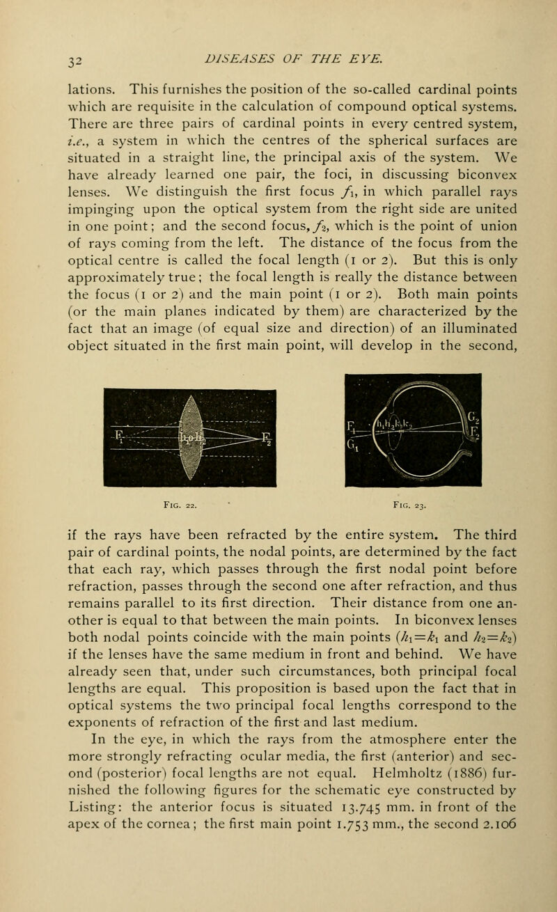 lations. This furnishes the position of the so-called cardinal points which are requisite in the calculation of compound optical systems. There are three pairs of cardinal points in every centred system, i.e., a system in which the centres of the spherical surfaces are situated in a straight line, the principal axis of the system. We have already learned one pair, the foci, in discussing biconvex lenses. We distinguish the first focus f\, in which parallel rays impinging upon the optical system from the right side are united in one point; and the second focus, f%, which is the point of union of rays coming from the left. The distance of the focus from the optical centre is called the focal length (i or 2). But this is only approximately true; the focal length is really the distance between the focus (1 or 2) and the main point (1 or 2). Both main points (or the main planes indicated by them) are characterized by the fact that an image (of equal size and direction) of an illuminated object situated in the first main point, will develop in the second, Fig. 22. if the rays have been refracted by the entire system. The third pair of cardinal points, the nodal points, are determined by the fact that each ray, which passes through the first nodal point before refraction, passes through the second one after refraction, and thus remains parallel to its first direction. Their distance from one an- other is equal to that between the main points. In biconvex lenses both nodal points coincide with the main points {hi=ki and h%=k?) if the lenses have the same medium in front and behind. We have already seen that, under such circumstances, both principal focal lengths are equal. This proposition is based upon the fact that in optical systems the two principal focal lengths correspond to the exponents of refraction of the first and last medium. In the eye, in which the rays from the atmosphere enter the more strongly refracting ocular media, the first (anterior) and sec- ond (posterior) focal lengths are not equal. Helmholtz (1886) fur- nished the following figures for the schematic eye constructed by Listing: the anterior focus is situated 13.745 mm. in front of the apex of the cornea; the first main point 1.753 mm., the second 2.106