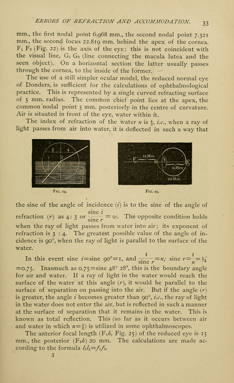 33 mm., the first nodal point 6.968 mm., the second nodal point 7.321 mm., the second focus 22.819 mm- behind the apex of the cornea. Fi F2 (Fig. 22) is the axis of the eye; this is not coincident with the visual line, Gi G> (line connecting the macula lutea and the seen object). On a horizontal section the latter usually passes through the cornea, to the inside of the former. The use of a still simpler ocular model, the reduced normal eye of Donders, is sufficient for the calculations of ophthalmological practice. This is represented by a single curved refracting surface of 5 mm. radius. The common chief point lies at the apex, the common'nodal point 5 mm. posteriorly in the centre of curvature. Air is situated in front of the eye, water within it. The index of refraction of the water n is §, i.e., when a ray of light passes from air into water, it is deflected in such a way that Fig. 24. Fig. 25. the sine of the angle of incidence (2) is to the sine of the angle of sine i '. The opposite condition holds refraction (r) as 4: 3 or v ' ^ ° sine r when the ray of light passes from water into air; its exponent of refraction is 3 14. The greatest possible value of the angle of in- cidence is 900, when the ray of light is parallel to the surface of the water. In this event sine z'=sine 90°= 1, and-: =n. sine r=- = 3/ 11 sine r ' n /4 =0.75. Inasmuch as o.75=sine 480 28', this is the boundary angle for air and water. If a ray of light in the water would reach the surface of the water at this angle (r), it would be parallel to the surface of separation on passing into the air. But if the angle (V) is greater, the angle i becomes greater than 900, i.e., the ray of light in the water does not enter the air, but is reflected in such a manner at the surface of separation that it remains in the water. This is known as total reflection. This (so far as it occurs between air and water in which n=^) is utilized in some ophthalmoscopes. The anterior focal length (¥\h, Fig. 25) of the reduced eye is 15 mm., the posterior (¥zh) 20 mm. The calculations are made ac- cording to the formula l\lt—f\fi. 3
