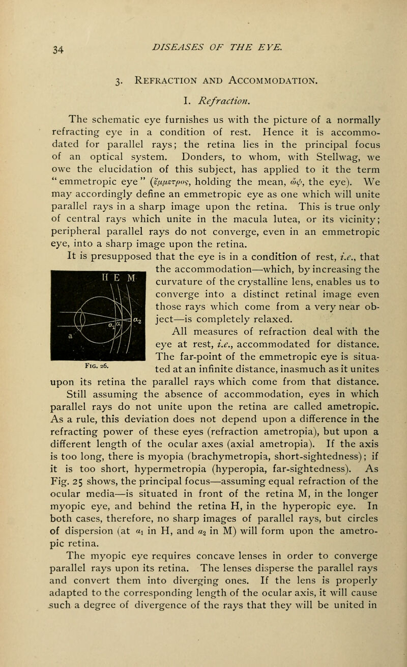 3. Refraction and Accommodation. I. Refraction. The schematic eye furnishes us with the picture of a normally refracting eye in a condition of rest. Hence it is accommo- dated for parallel rays; the retina lies in the principal focus of an optical system. Donders, to whom, with Stellwag, we owe the elucidation of this subject, has applied to it the term  emmetropic eye  (k'fj>fi£Tpo$, holding the mean, &<p, the eye). We may accordingly define an emmetropic eye as one which will unite parallel rays in a sharp image upon the retina. This is true only of central rays which unite in the macula lutea, or its vicinity; peripheral parallel rays do not converge, even in an emmetropic eye, into a sharp image upon the retina. It is presupposed that the eye is in a condition of rest, i.e., that the accommodation—which, by increasing the curvature of the crystalline lens, enables us to converge into a distinct retinal image even those rays which come from a very near ob- ject—is completely relaxed. All measures of refraction deal with the eye at rest, i.e., accommodated for distance. The far-point of the emmetropic eye is situa- ted at an infinite distance, inasmuch as it unites upon its retina the parallel rays which come from that distance. Still assuming the absence of accommodation, eyes in which parallel rays do not unite upon the retina are called ametropic. As a rule, this deviation does not depend upon a difference in the refracting power of these eyes (refraction ametropia), but upon a different length of the ocular axes (axial ametropia). If the axis is too long, there is myopia (brachymetropia, short-sightedness); if it is too short, hypermetropia (hyperopia, far-sightedness). As Fig. 25 shows, the principal focus—assuming equal refraction of the ocular media—is situated in front of the retina M, in the longer myopic eye, and behind the retina H, in the hyperopic eye. In both cases, therefore, no sharp images of parallel rays, but circles of dispersion (at ax in H, and a2 in M) will form upon the ametro- pic retina. The myopic eye requires concave lenses in order to converge parallel rays upon its retina. The lenses disperse the parallel rays and convert them into diverging ones. If the lens is properly adapted to the corresponding length of the ocular axis, it will cause .such a degree of divergence of the rays that they will be united in Fig. 26.