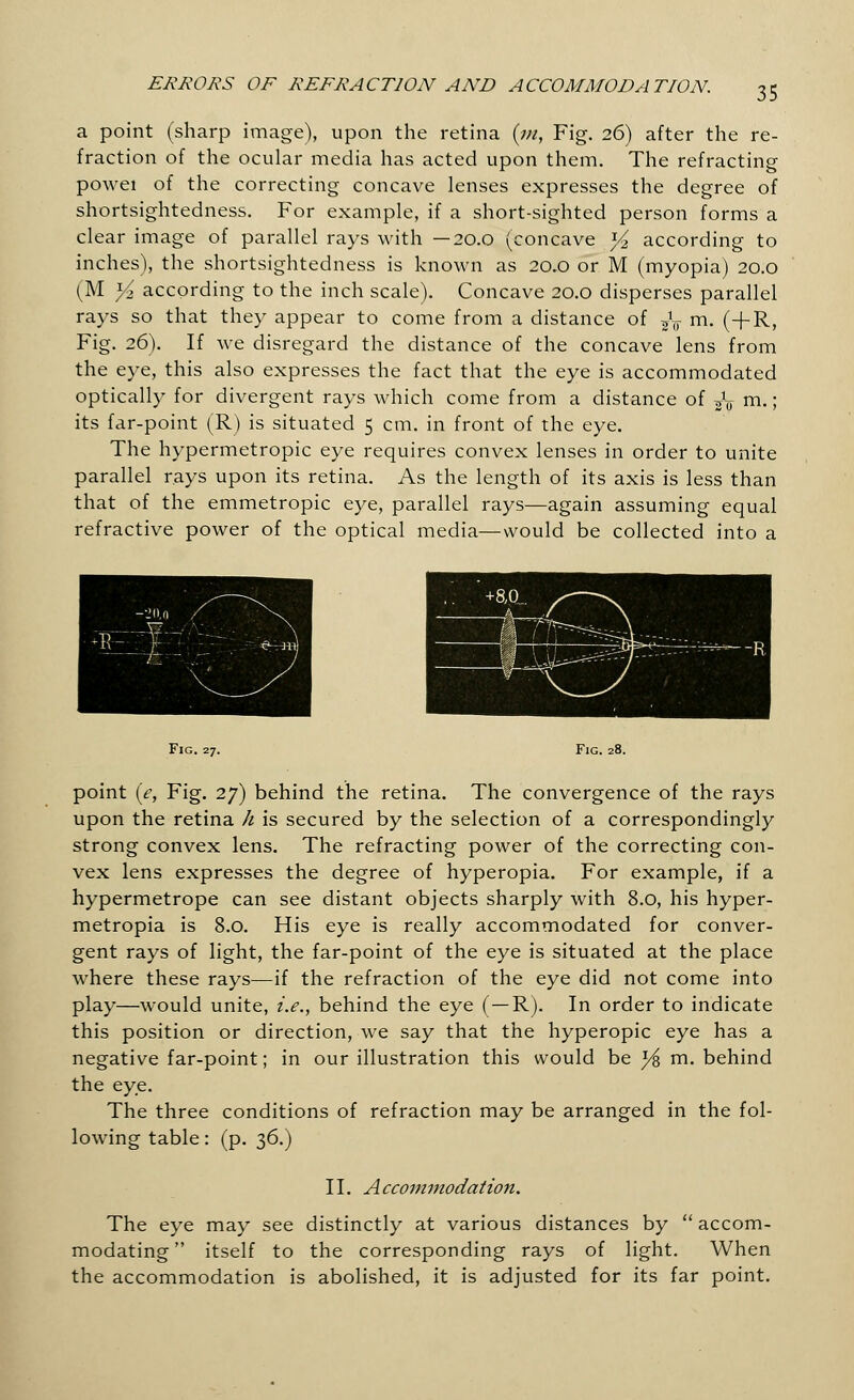 a point (sharp image), upon the retina (m, Fig. 26) after the re- fraction of the ocular media has acted upon them. The refracting powei of the correcting concave lenses expresses the degree of shortsightedness. For example, if a short-sighted person forms a clear image of parallel rays with —20.0 (concave )/2 according to inches), the shortsightedness is known as 20.0 or M (myopia) 20.0 (M Yi according to the inch scale). Concave 20.0 disperses parallel rays so that they appear to come from a distance of fa m. (+R, Fig. 26). If we disregard the distance of the concave lens from the eye, this also expresses the fact that the eye is accommodated optically for divergent rays which come from a distance of fa m.; its far-point (R) is situated 5 cm. in front of the eye. The hypermetropic eye requires convex lenses in order to unite parallel rays upon its retina. As the length of its axis is less than that of the emmetropic eye, parallel rays—again assuming equal refractive power of the optical media—would be collected into a Fig. 27. Fig. 28. point (e, Fig. 27) behind the retina. The convergence of the rays upon the retina h is secured by the selection of a correspondingly strong convex lens. The refracting power of the correcting con- vex lens expresses the degree of hyperopia. For example, if a hypermetrope can see distant objects sharply with 8.0, his hyper- metropia is 8.0. His eye is really accommodated for conver- gent rays of light, the far-point of the eye is situated at the place where these rays—if the refraction of the eye did not come into play—would unite, i.e., behind the eye (— R). In order to indicate this position or direction, we say that the hyperopic eye has a negative far-point; in our illustration this would be l/% m. behind the eye. The three conditions of refraction may be arranged in the fol- lowing table: (p. 36.) II. Accommodation. The eye may see distinctly at various distances by  accom- modating  itself to the corresponding rays of light. When the accommodation is abolished, it is adjusted for its far point.