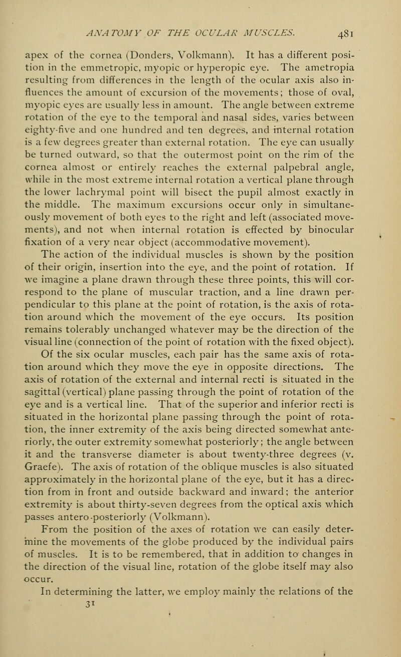 apex of the cornea (Donders, Volkmann). It has a different posi- tion in the emmetropic, myopic or hyperopic eye. The ametropia resulting- from differences in the length of the ocular axis also in- fluences the amount of excursion of the movements; those of oval, myopic eyes are usually less in amount. The angle between extreme rotation of the eye to the temporal and nasal sides, varies between eighty-five and one hundred and ten degrees, and internal rotation is a few degrees greater than external rotation. The eye can usually be turned outward, so that the outermost point on the rim of the cornea almost or entirely reaches the external palpebral angle, while in the most extreme internal rotation a vertical plane through the lower lachrymal point will bisect the pupil almost exactly in the middle. The maximum excursions occur only in simultane- ously movement of both eyes to the right and left (associated move- ments), and not when internal rotation is effected by binocular fixation of a very near object (accommodative movement). The action of the individual muscles is shown by the position of their origin, insertion into the eye, and the point of rotation. If we imagine a plane drawn through these three points, this will cor- respond to the plane of muscular traction, and a line drawn per- pendicular to this plane at the point of rotation, is the axis of rota- tion around which the movement of the eye occurs. Its position remains tolerably unchanged whatever may be the direction of the visual line (connection of the point of rotation with the fixed object). Of the six ocular muscles, each pair has the same axis of rota- tion around which they move the eye in opposite directions. The axis of rotation of the external and internal recti is situated in the sagittal (vertical) plane passing through the point of rotation of the eye and is a vertical line. That of the superior and inferior recti is situated in the horizontal plane passing through the point of rota- tion, the inner extremity of the axis being directed somewhat ante- riorly, the outer extremity somewhat posteriorly; the angle between it and the transverse diameter is about twenty-three degrees (v. Graefei. The axis of rotation of the oblique muscles is also situated approximately in the horizontal plane of the eye, but it has a direc- tion from in front and outside backward and inward; the anterior extremity is about thirty-seven degrees from the optical axis which passes antero-posteriorly (Volkmann). From the position of the axes of rotation we can easily deter- mine the movements of the globe produced by the individual pairs of muscles. It is to be remembered, that in addition to changes in the direction of the visual line, rotation of the globe itself may also occur. In determining the latter, we employ mainly the relations of the 3*