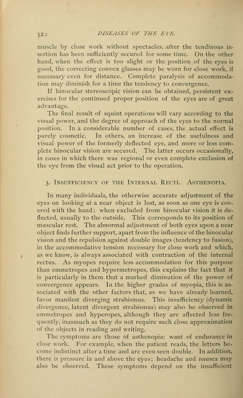52J muscle by close work without spectacles, after the tendinous in- sertion has been sufficiently secured for some time. On the other hand, when the effect is too slight or the position of the eyes is good, the correcting convex glasses may be worn for close work, if necessary even for distance. Complete paralysis of accommoda- tion may diminish for a time the tendency to convergence. If binocular stereoscopic vision can be obtained, persistent ex- ercises for the continued proper position of the eyes are of great advantage. The final result of squint operations will vary according to the visual power, and the degree of approach of the eyes to the normal position. In a considerable number of cases, the actual effect is purely cosmetic. In others, an increase of the usefulness and visual power of the formerly deflected eye, and more or less com- plete binocular vision are secured. The latter occurs occasionally, in cases in which there was regional or even complete exclusion of the eye from the visual act prior to the operation. 3. Insufficiency of the Internal Recti. Asthenopia. In many individuals, the otherwise accurate adjustment of the eyes on looking at a near object is lost, as soon as one eye is cov- ered with the hand; when excluded from binocular vision it is de- flected, usually to the outside. This corresponds to its position of muscular rest. The abnormal adjustment of both eyes upon a near object finds further support, apart from the influence of the binocular vision and the repulsion against double images (tendency to fusion), in the accommodative tension necessary for close work and which, as we know, is always associated with contraction of the internal rectus. As myopes require less accommodation for this purpose than emmetropes and hypermetropes, this explains the fact that it is particularly in them that a marked diminution of the power of convergence appears. In the higher grades of myopia, this is as- sociated with the other factors that, as we have already learned, favor manifest diverging strabismus. This insufficiency (dynamic divergence, latent divergent strabismus) may also be. observed in emmetropes and hyperopes, although they are affected less fre- quently, inasmuch as they do not require such close approximation of the objects in reading and writing. The symptoms are those of asthenopia: want of endurance in close work. For example, when the patient reads, the letters be- come indistinct after a time and are even seen double. In addition, there is pressure in and above the eyes; headache and nausea may also be observed. These symptoms depend on the insufficient