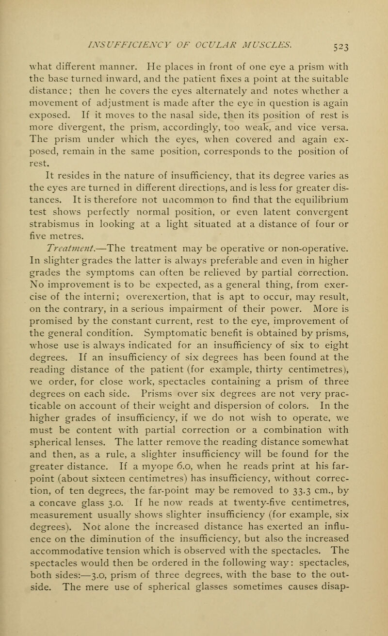 luVS l 'FFiL'IENC ]' ()F OCULAR MUSCLES. what different manner. He places in front of one eye a prism with the base turned inward, and the patient fixes a point at the suitable distance; then he covers the eyes alternately and notes whether a movement of adjustment is made after the eye in question is again exposed. If it moves to the nasal side, then its position of rest is more divergent, the prism, accordingly, too weak, and vice versa. The prism under which the eyes, when covered and again ex- posed, remain in the same position, corresponds to the position of rest. It resides in the nature of insufficiency, that its degree varies as the eyes are turned in different directions, and is less for greater dis- tances. It is therefore not uncommon to find that the equilibrium test shows perfectly normal position, or even latent convergent strabismus in looking at a light situated at a distance of four or five metres. Treatment.—The treatment may be operative or non-operative. In slighter grades the latter is always preferable and even in higher grades the symptoms can often be relieved by partial correction. No improvement is to be expected, as a general thing, from exer- cise of the interni; overexertion, that is apt to occur, may result, on the contrary, in a serious impairment of their power. More is promised by the constant current, rest to the eye, improvement of the general condition. Symptomatic benefit is obtained by prisms, whose use is always indicated for an insufficiency of six to eight degrees. If an insufficiency of six degrees has been found at the reading distance of the patient (for example, thirty centimetres), we order, for close work, spectacles containing a prism of three degrees on each side. Prisms over six degrees are not very prac- ticable on account of their weight and dispersion of colors. In the higher grades of insufficiency, if Ave do not wish to operate, we must be content with partial correction or a combination with spherical lenses. The latter remove the reading distance somewhat and then, as a rule, a slighter insufficiency will be found for the greater distance. If a myope 6.0, when he reads print at his far- point (about sixteen centimetres) has insufficiency, without correc- tion, of ten degrees, the far-point may be removed to 33.3 cm., by a concave glass 3.0. If he now reads at twenty-five centimetres, measurement usually shows slighter insufficiency (for example, six degrees). Not alone the increased distance has exerted an influ- ence on the diminution of the insufficiency, but also the increased accommodative tension which is observed with the spectacles. The spectacles would then be ordered in the following way: spectacles, both sides:—3.0, prism of three degrees, with the base to the out- side. The mere use of spherical glasses sometimes causes disap-