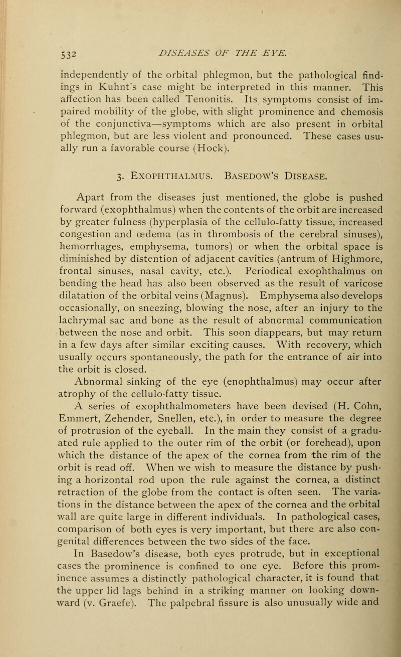 independently of the orbital phlegmon, but the pathological find- ings in Kuhnt's case might be interpreted in this manner. This affection has been called Tenonitis. Its symptoms consist of im- paired mobility of the globe, with slight prominence and Chemosis of the conjunctiva—symptoms which are also present in orbital phlegmon, but are less violent and pronounced. These cases usu- ally run a favorable course (Hock). 3. Exophthalmus. Basedow's Disease. Apart from the diseases just mentioned, the globe is pushed forward (exophthalmus) when the contents of the orbit are increased by greater fulness (hyperplasia of the cellulo-fatty tissue, increased congestion and oedema (as in thrombosis of the cerebral sinuses), hemorrhages, emphysema, tumors) or when the orbital space is diminished by distention of adjacent cavities (antrum of Highmore, frontal sinuses, nasal cavity, etc.). Periodical exophthalmus on bending the head has also been observed as the result of varicose dilatation of the orbital veins (Magnus). Emphysema also develops occasionally, on sneezing, blowing the nose, after an injury to the lachrymal sac and bone as the result of abnormal communication between the nose and orbit. This soon diappears, but may return in a few days after similar exciting causes. With recovery, which usually occurs spontaneously, the path for the entrance of air into the orbit is closed. Abnormal sinking of the eye (enophthalmus) may occur after atrophy of the cellulo-fatty tissue. A series of exophthalmometers have been devised (H. Cohn, Emmert, Zehender, Snellen, etc.), in order to measure the degree of protrusion of the eyeball. In the main they consist of a gradu- ated rule applied to the outer rim of the orbit (or forehead), upon which the distance of the apex of the cornea from the rim of the orbit is read off. When we wish to measure the distance by push- ing a horizontal rod upon the rule against the cornea, a distinct retraction of the globe from the contact is often seen. The varia- tions in the distance between the apex of the cornea and the orbital wall are quite large in different individuals. In pathological cases, comparison of both eyes is very important, but there are also con- genital differences between the two sides of the face. In Basedow's disease, both eyes protrude, but in exceptional cases the prominence is confined to one eye. Before this prom- inence assumes a distinctly pathological character, it is found that the upper lid lags behind in a striking manner on looking down- ward (v. Graefe). The palpebral fissure is also unusually wide and