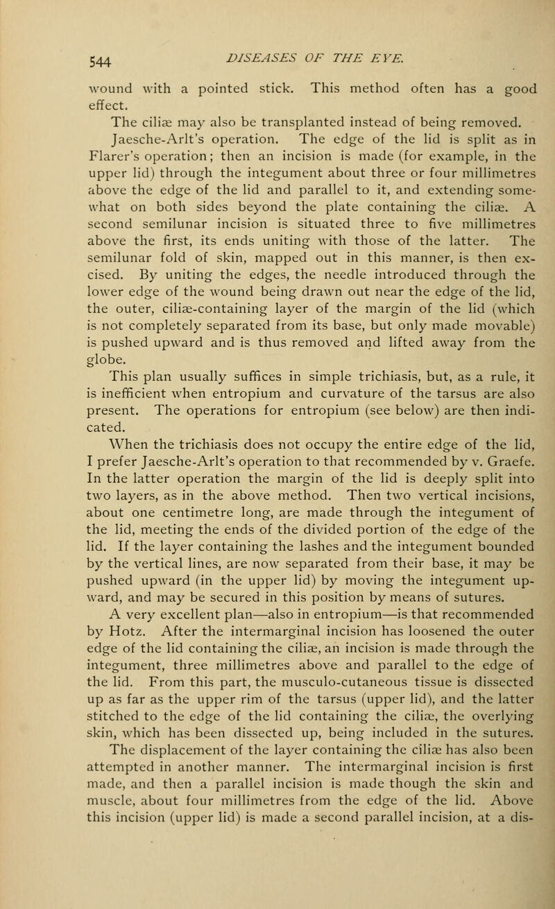 wound with a pointed stick. This method often has a good effect. The ciliar may also be transplanted instead of being removed. Jaesche-Arlt's operation. The edge of the lid is split as in Flarer's operation; then an incision is made (for example, in the upper lid) through the integument about three or four millimetres above the edge of the lid and parallel to it, and extending some- what on both sides beyond the plate containing the cilise. A second semilunar incision is situated three to five millimetres above the first, its ends uniting with those of the latter. The semilunar fold of skin, mapped out in this manner, is then ex- cised. By uniting the edges, the needle introduced through the lower edge of the wound being drawn out near the edge of the lid, the outer, cilise-containing layer of the margin of the lid (which is not completely separated from its base, but only made movable) is pushed upward and is thus removed and lifted away from the globe. This plan usually suffices in simple trichiasis, but, as a rule, it is inefficient when entropium and curvature of the tarsus are also present. The operations for entropium (see below) are then indi- cated. When the trichiasis does not occupy the entire edge of the lid, I prefer Jaesche-Arlt's operation to that recommended by v. Graefe. In the latter operation the margin of the lid is deeply split into two layers, as in the above method. Then two vertical incisions, about one centimetre long, are made through the integument of the lid, meeting the ends of the divided portion of the edge of the lid. If the layer containing the lashes and the integument bounded by the vertical lines, are now separated from their base, it may be pushed upward (in the upper lid) by moving the integument up- ward, and may be secured in this position by means of sutures. A very excellent plan—also in entropium—is that recommended by Hotz. After the intermarginal incision has loosened the outer edge of the lid containing the ciliae, an incision is made through the integument, three millimetres above and parallel to the edge of the lid. From this part, the musculo-cutaneous tissue is dissected up as far as the upper rim of the tarsus (upper lid), and the latter stitched to the edge of the lid containing the ciliae, the overlying skin, which has been dissected up, being included in the sutures. The displacement of the layer containing the ciliae has also been attempted in another manner. The intermarginal incision is first made, and then a parallel incision is made though the skin and muscle, about four millimetres from the edge of the lid. Above this incision (upper lid) is made a second parallel incision, at a dis-