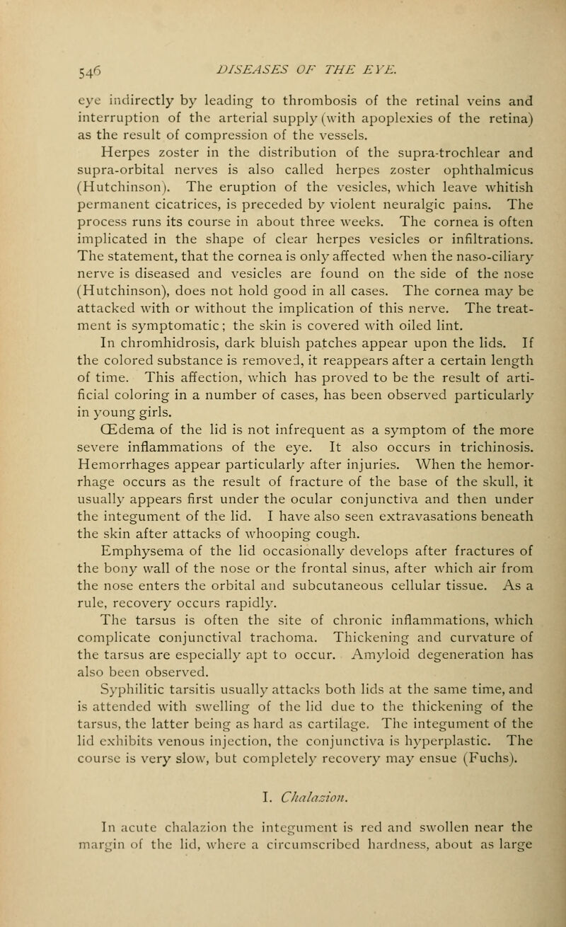 eye indirectly by leading to thrombosis of the retinal veins and interruption of the arterial supply (with apoplexies of the retina) as the result of compression of the vessels. Herpes zoster in the distribution of the supra-trochlear and supra-orbital nerves is also called herpes zoster ophthalmicus (Hutchinson). The eruption of the vesicles, which leave whitish permanent cicatrices, is preceded by violent neuralgic pains. The process runs its course in about three weeks. The cornea is often implicated in the shape of clear herpes vesicles or infiltrations. The statement, that the cornea is only affected when the naso-ciliary nerve is diseased and vesicles are found on the side of the nose (Hutchinson), does not hold good in all cases. The cornea may be attacked with or without the implication of this nerve. The treat- ment is symptomatic; the skin is covered with oiled lint. In chromhidrosis, dark bluish patches appear upon the lids. If the colored substance is removed, it reappears after a certain length of time. This affection, which has proved to be the result of arti- ficial coloring in a number of cases, has been observed particularly in young girls. CEdema of the lid is not infrequent as a symptom of the more severe inflammations of the eye. It also occurs in trichinosis. Hemorrhages appear particularly after injuries. When the hemor- rhage occurs as the result of fracture of the base of the skull, it usually appears first under the ocular conjunctiva and then under the integument of the lid. I have also seen extravasations beneath the skin after attacks of whooping cough. Emphysema of the lid occasionally develops after fractures of the bony wall of the nose or the frontal sinus, after which air from the nose enters the orbital and subcutaneous cellular tissue. As a rule, recovery occurs rapidly. The tarsus is often the site of chronic inflammations, which complicate conjunctival trachoma. Thickening and curvature of the tarsus are especially apt to occur. Amyloid degeneration has also been observed. Syphilitic tarsitis usually attacks both lids at the same time, and is attended with swelling of the lid due to the thickening of the tarsus, the latter being as hard as cartilage. The integument of the lid exhibits venous injection, the conjunctiva is hyperplastic. The course is very slow, but completely recovery may ensue (Fuchs). I. Chalazion. In acute chalazion the integument is red and swollen near the margin of the lid, where a circumscribed hardness, about as large