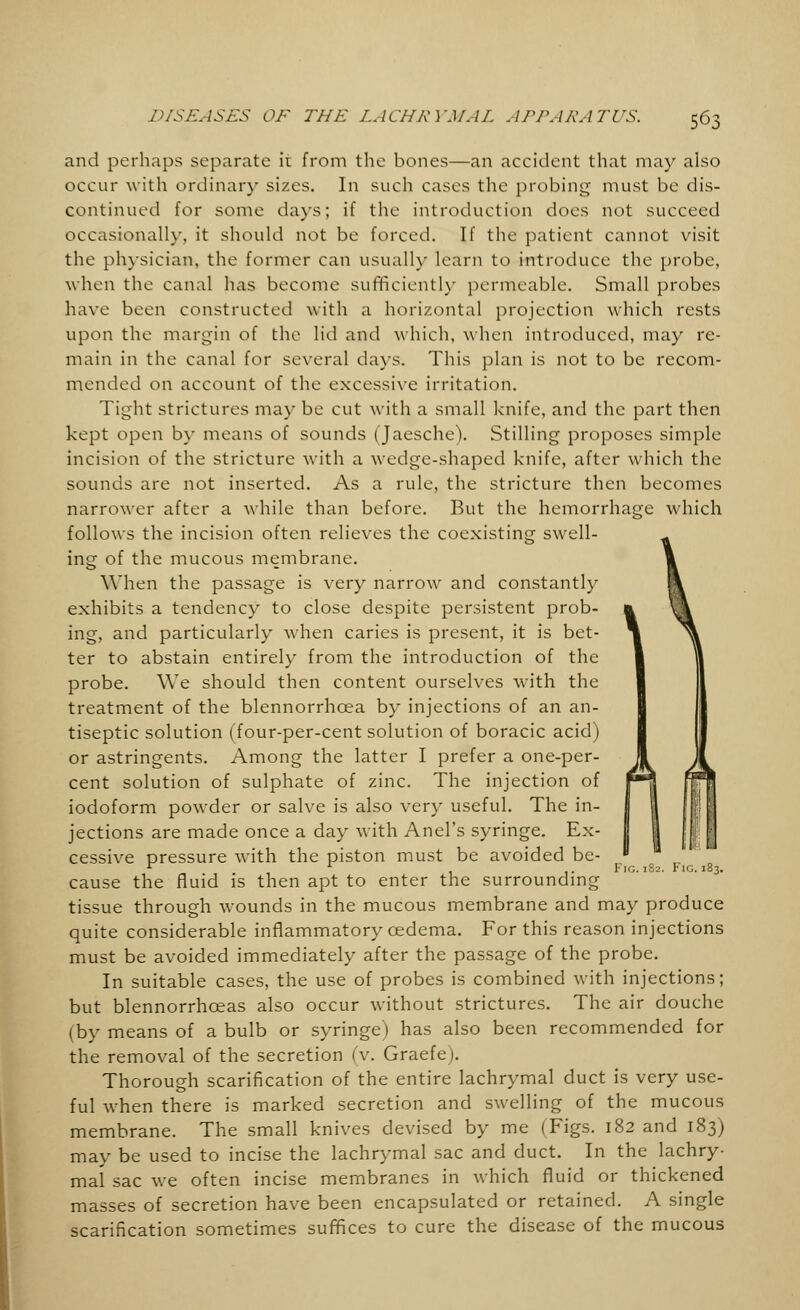 and perhaps separate it from the bones—an accident that may also occur with ordinary sizes. In such cases the probing must be dis- continued for some days; if the introduction does not succeed occasionally, it should not be forced. If the patient cannot visit the physician, the former can usually learn to introduce the probe, when the canal has become sufficiently permeable. Small probes have been constructed with a horizontal projection which rests upon the margin of the lid and which, when introduced, may re- main in the canal for several days. This plan is not to be recom- mended on account of the excessive irritation. Tight strictures may be cut with a small knife, and the part then kept open by means of sounds (Jaesche). Stilling proposes simple incision of the stricture with a wedge-shaped knife, after which the sounds are not inserted. As a rule, the stricture then becomes narrower after a while than before. But the hemorrhage which follows the incision often relieves the coexisting swell- ing of the mucous membrane. When the passage is very narrow and constantly exhibits a tendency to close despite persistent prob- ing, and particularly when caries is present, it is bet- ter to abstain entirely from the introduction of the probe. We should then content ourselves with the treatment of the blennorrhcea by injections of an an- tiseptic solution (four-per-cent solution of boracic acid) or astringents. Among the latter I prefer a one-per- cent solution of sulphate of zinc. The injection of iodoform powder or salve is also very useful. The in- jections are made once a day with Anel's syringe. Ex- cessive pressure with the piston must be avoided be- cause the fluid is then apt to enter the surrounding tissue through wounds in the mucous membrane and may produce quite considerable inflammatory cedema. For this reason injections must be avoided immediately after the passage of the probe. In suitable cases, the use of probes is combined with injections; but blennorrhceas also occur without strictures. The air douche (by means of a bulb or syringe) has also been recommended for the removal of the secretion (v. Graefe). Thorough scarification of the entire lachrymal duct is very use- ful when there is marked secretion and swelling of the mucous membrane. The small knives devised by me (Figs. 182 and 183) may be used to incise the lachrymal sac and duct. In the lachry- mal sac we often incise membranes in which fluid or thickened masses of secretion have been encapsulated or retained. A single scarification sometimes suffices to cure the disease of the mucous Fig.182. Fig.183.