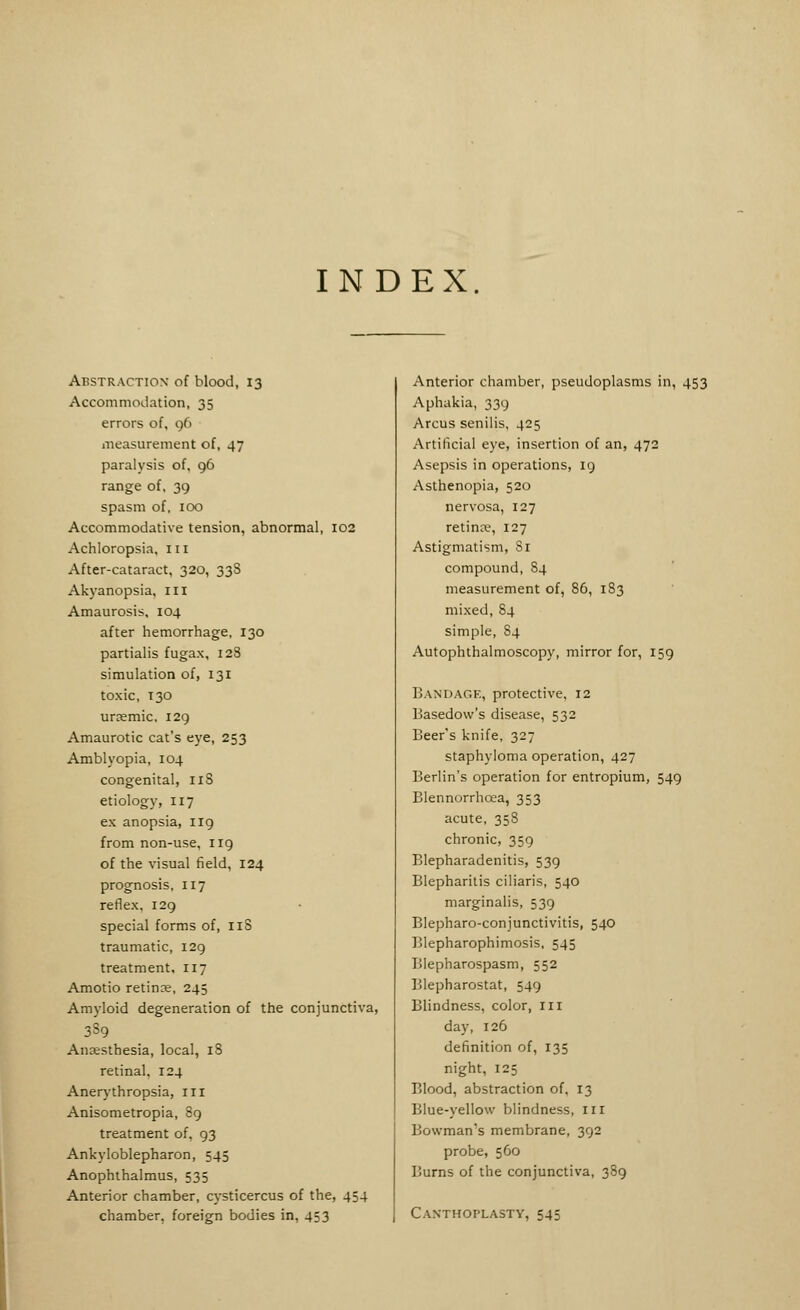 INDEX. Abstraction of blood, 13 Accommodation, 35 errors of, 96 measurement of, 47 paralysis of, 96 range of, 39 spasm of, 100 Accommodative tension, abnormal, 102 Achloropsia, 111 After-cataract, 320, 33S Akyanopsia, ill Amaurosis, 104 after hemorrhage, 130 partialis fugax, 128 simulation of, 131 toxic, T30 urasmic, 129 Amaurotic cat's eye, 253 Amblyopia, 104 congenital, 118 etiology, 117 ex anopsia, 119 from non-use, 119 of the visual field, 124 prognosis, 117 reflex. 129 special forms of, 118 traumatic, 129 treatment, 117 Amotio retinae, 245 Amyloid degeneration of the conjunctiva, 339 Anaesthesia, local, 18 retinal, 124 Anerythropsia, 111 Anisometropia, 89 treatment of, 93 Ankyloblepharon, 545 Anophthalmus, 535 Anterior chamber, Cysticercus of the, 454 chamber, foreign bodies in, 453 Anterior chamber, pseudoplasms in, 453 Aphakia, 339 Arcus senilis, 425 Artificial eye, insertion of an, 472 Asepsis in operations, 19 Asthenopia, 520 nervosa, 127 retina1, 127 Astigmatism, 81 compound, S4 measurement of, 86, 183 mixed, 84 simple, 84 Autophthalmoscopy, mirror for, 159 Bandage, protective, 12 Basedow's disease, 532 Beer's knife, 327 staphyloma operation, 427 Berlin's operation for entropium, 549 Blennorrhcea, 353 acute, 358 chronic, 359 Blepharadenitis, 539 Blepharitis ciliaris, 540 marginalis, 539 Blepharoconjunctivitis, 540 Blepharophimosis, 545 Blepharospasm, 552 Blepharostat, 549 Blindness, color, 111 day, 126 definition of, 135 night, 125 Blood, abstraction of, 13 Blue-yellow blindness, 111 Bowman's membrane, 392 probe, 560 Burns of the conjunctiva, 389 Canthoplasty, 545