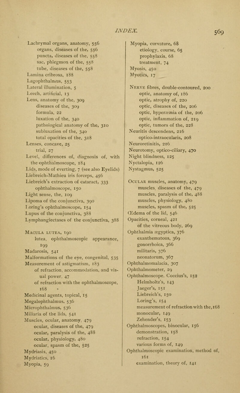 Lachrymal organs, anatomy, 556 organs, diseases of the, 556 puncta, diseases of the, 558 sac, phlegmon of the, 558 tube, diseases of the, 55S Lamina cribrosa, iSS Lagophthalnms, 553 Lateral illumination, 5 Leech, artificial, 13 Lens, anatomy of the. 309 diseases of the, 309 formula, 22 luxation of the, 340 pathological anatomy of the, 310 subluxation of the, 340 total opacities of the, 318 Lenses, concave, 25 trial, 27 Level, differences of, diagnosis of, with the ophthalmoscope, 1S4 Lids, mode of everting, 7 (see also Eyelids) Liebreich-Mathieu iris forceps, 456 Liebreich's extraction of cataract, 333 ophthalmoscope, 150 Light sense, the, 109 Lipoma of the conjunctiva, 390 Loring's ophthalmoscope, 154 Lupus of the conjunctiva, 388 Lymphangiectases of the conjunctiva, 3S8 Macula lutea, 190 lutea, ophthalmoscopic appearance, 199 Madarosis, 541 Malformations of the eye, congenital, 535 Measurement of astigmatism, 1S3 of refraction, accommodation, and vis- ual power. 47 of refraction with the ophthalmoscope, 16S Medicinal agents, topical, 15 Megalophthalmus, 536 Microphthalmos, 536 Miliaria of the lids, 541 Muscles, ocular, anatomy, 479 ocular, diseases of the, 479 ocular, paralysis of the, 488 ocular, physiology, 480 ocular, spasm of the, 525 Mydriasis, 450 . Mydriatics, 16 Myopia, 59 Myopia, curvature, 68 etiology, course, 65 prophylaxis, 6S treatment, 74 Myasis, 450 Myotics, 17 Nerve fibres, double-contoured, 200 optic, anatomy of, 186 optic, atrophy of, 220 optic, diseases of the, 206 optic, hyperemia of the, 206 optic, inflammation of, 219 optic, tumors of the, 228 Neuritis descendens, 216 optico-intraocularis, 208 Neuroretinitis, 216 Neurotomy, optico-ciliary, 470 Night blindness, 125 Nyctalopia, 126 Nystagmus, 525 Ocular muscles, anatomy, 479 muscles, diseases of the, 479 muscles, paralysis of the, 488 muscles, physiology, 480 muscles, spasm of the, 525 (Edema of the lid, 546 Opacities, corneal, 421 of the vitreous body, 269 Ophthalmia segyptica, 376 exanthematous, 369 gonorrhoica, 366 militaris, 376 neonatorum, 367 Ophthalmomalacia, 307 Ophthalmometer, 29 Ophthalmoscope. Coccius's, 152 Helmholtz's, 143 Jaeger's, 151 Liebreich's, 150 Loring's, 154 measurement of refraction with the, 168 monocular, 149 Zehender's, 153 Ophthalmoscopes, binocular, 156 demonstration, 158 refraction, 154 various forms of, 149 Ophthalmoscopic examination, method of, 161 examination, theory of, 141