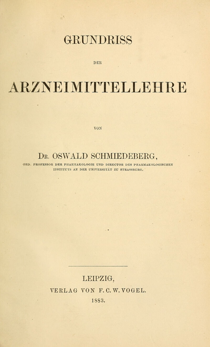 GEUNDRISS DER ARZNEIMITTELLEHRE YON De. OSWALD SCHMIEDEBERG, ORD. PROFESSOR DER PHARMAKOLOGIE UND DIRBCTOR DBS PHARMAKOLOGISCHEN INSTITUTS AN DER UNIVERSITÄT Zu STRASSBÜRG, LEIPZIG, VERLAG VON F. C.W.VOGEL. 1883.