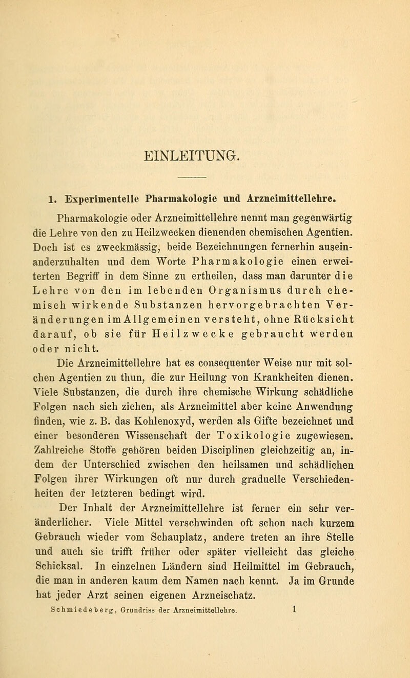 EINLEITUNa. 1. Experimentelle Pharmakologie und Arzneimittellehre. Pharmakologie oder Arzneimittellehre nennt man gegenwärtig die Lehre von den zu Heilzwecken dienenden chemischen Agentien. Doch ist es zweckmässig, beide Bezeichnungen fernerhin ausein- anderzuhalten und dem Worte Pharmakologie einen erwei- terten Begriff in dem Sinne zu ertheilen, dass man darunter die Lehre von den im lebenden Organismus durch che- misch wirkende Substanzen hervorgebrachten Ver- änderungen imAllgemeinen versteht, ohne Rücksicht darauf, ob sie für Heilzwecke gebraucht werden oder nicht. Die Arzneimittellehre hat es consequenter Weise nur mit sol- chen Agentien zu thun, die zur Heilung von Krankheiten dienen. Viele Substanzen, die durch ihre chemische Wirkung schädliche Folgen nach sich ziehen, als Arzneimittel aber keine Anwendung finden, wie z. B. das Kohlenoxyd, werden als Gifte bezeichnet und einer besonderen Wissenschaft der Toxikologie zugewiesen. Zahlreiche Stoffe gehören beiden Disciplinen gleichzeitig an, in- dem der Unterschied zwischen den heilsamen und schädlichen Folgen ihrer Wirkungen oft nur durch graduelle Verschieden- heiten der letzteren bedingt wird. Der Inhalt der Arzneimittellehre ist ferner ein sehr ver- änderlicher. Viele Mittel verschwinden oft schon nach kurzem Gebrauch wieder vom Schauplatz, andere treten an ihre Stelle und auch sie trifft früher oder später vielleicht das gleiche Schicksal. In einzelnen Ländern sind Heilmittel im Gebrauch, die man in anderen kaum dem Namen nach kennt. Ja im Grunde hat jeder Arzt seinen eigenen Arzneischatz.