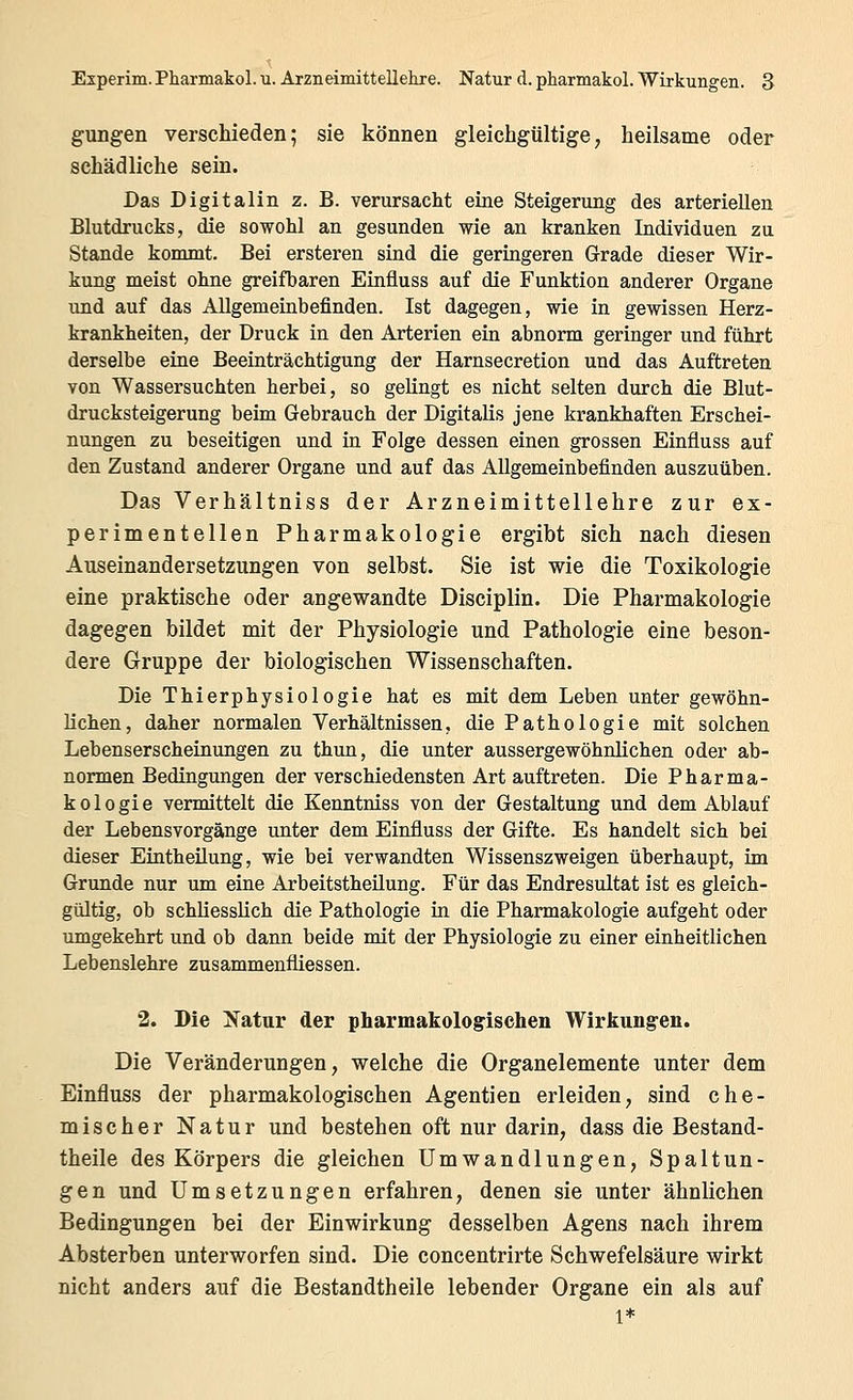 gungen verschieden; sie können gleichgültige, heilsame oder schädliche sein. Das Digitalin z. B. verursacht eine Steigerung des arteriellen Blutdrucks, die sowohl an gesunden wie an kranken Individuen zu Stande kommt. Bei ersteren sind die geringeren Grade dieser Wir- kung meist ohne greifbaren Einfluss auf die Funktion anderer Organe und auf das Allgemeinbefinden. Ist dagegen, wie in gewissen Herz- krankheiten, der Druck in den Arterien ein abnorm geringer und führt derselbe eine Beeinträchtigung der Harnsecretion und das Auftreten von Wassersuchten herbei, so gelingt es nicht selten durch die Blut- drucksteigerung beim Gebrauch der Digitalis jene krankhaften Erschei- nungen zu beseitigen und in Folge dessen einen grossen Einfluss auf den Zustand anderer Organe und auf das Allgemeinbefinden auszuüben. Das Verhältniss der Arzneimittellehre zur ex- perimentellen Pharmakologie ergibt sich nach diesen Auseinandersetzungen von selbst. Sie ist wie die Toxikologie eine praktische oder angewandte Disciplin. Die Pharmakologie dagegen bildet mit der Physiologie und Pathologie eine beson- dere Gruppe der biologischen Wissenschaften. Die Thierphysiologie hat es mit dem Leben unter gewöhn- lichen, daher normalen Verhältnissen, die Pathologie mit solchen Lebenserscheinungen zu thun, die unter aussergewöhnlichen oder ab- normen Bedingungen der verschiedensten Art auftreten. Die Pharma- kologie vermittelt die Kenntniss von der Gestaltung und dem Ablauf der Lebensvorgänge unter dem Einfluss der Gifte. Es handelt sich bei dieser Eintheilung, wie bei verwandten Wissenszweigen überhaupt, im Grunde nur um eine Arbeitstheilung. Für das Endresultat ist es gleich- gültig, ob schliesslich die Pathologie in die Pharmakologie aufgeht oder umgekehrt und ob dann beide mit der Physiologie zu einer einheitlichen Lebenslehre zusammenfliessen. 2. Die !N^atnr der pharmakologischen Wirkungren. Die Veränderungen, welche die Organelemente unter dem Einfluss der pharmakologischen Agentien erleiden, sind che- mischer Natur und bestehen oft nur darin, dass die Bestand- theile des Körpers die gleichen Umwandlungen, Spaltun- gen und Umsetzungen erfahren, denen sie unter ähnlichen Bedingungen bei der Einwirkung desselben Agens nach ihrem Absterben unterworfen sind. Die concentrirte Schwefelsäure wirkt nicht anders auf die Bestandtheile lebender Organe ein als auf