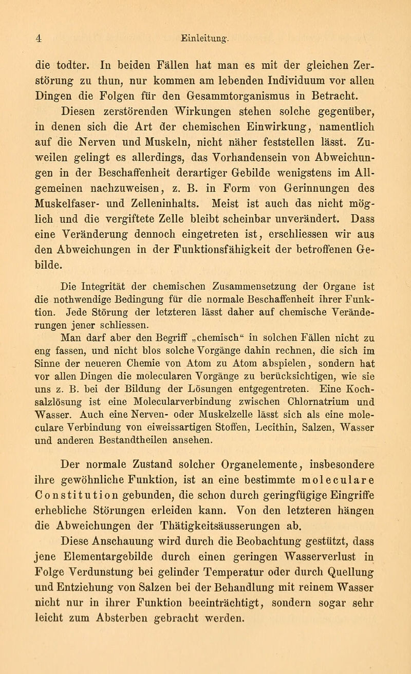 die todter. In beiden Fällen hat man es mit der gleichen Zer- störung zu thun, nur kommen am lebenden Individuum vor allen Dingen die Folgen für den Gesammtorganismus in Betracht. Diesen zerstörenden Wirkungen stehen solche gegenüber, in denen sich die Art der chemischen Einwirkung, namentlich auf die Nerven und Muskeln, nicht näher feststellen lässt. Zu- weilen gelingt es allerdings, das Vorhandensein von Abweichun- gen in der Beschaffenheit derartiger Gebilde wenigstens im All- gemeinen nachzuweisen, z. B. in Form von Gerinnungen des Muskelfaser- und Zelleninhalts. Meist ist auch das nicht mög- lich und die vergiftete Zelle bleibt scheinbar unverändert. Dass eine Veränderung dennoch eingetreten ist, erschliessen wir aus den Abweichungen in der Funktionsfähigkeit der betroffenen Ge- bilde. Die Integrität der chemischen Zusammensetzung der Organe ist die nothwendige Bedingung für die normale Beschaffenheit ihrer Funk- tion. Jede Störung der letzteren lässt daher auf chemische Verände- rungen jener schliessen. Man darf aber den Begriff „chemisch in solchen Fällen nicht zu eng fassen, und nicht blos solche Vorgänge dahin rechnen, die sich im Sinne der neueren Chemie von Atom zu Atom abspielen, sondern hat vor aUen Dingen die molecularen Vorgänge zu berücksichtigen, wie sie uns z. B. bei der Büdung der Lösungen entgegentreten. Eine Koch- salzlösung ist eine Molecularverbindung zwischen Chlornatrium und Wasser. Auch eine Nerven- oder MuskelzeUe lässt sich als eine mole- culare Verbindung von eiweissartigen Stoffen, Lecithin, Salzen, Wasser und anderen Bestandtheüen ansehen. Der normale Zustand solcher Organelemente, insbesondere ihre gewöhnliche Funktion, ist an eine bestimmte moleculare Constitution gebunden, die schon durch geringfügige Eingriffe erhebliche Störungen erleiden kann. Von den letzteren hängen die Abweichungen der Thätigkeitsäusserungen ab. Diese Anschauung wird durch die Beobachtung gestützt, dass jene Elementargebilde durch einen geringen Wasserverlust in Folge Verdunstung bei gelinder Temperatur oder durch Quellung und Entziehung von Salzen bei der Behandlung mit reinem Wasser nicht nur in ihrer Fimktion beeinträchtigt, sondern sogar sehr leicht zum Absterben gebracht werden.