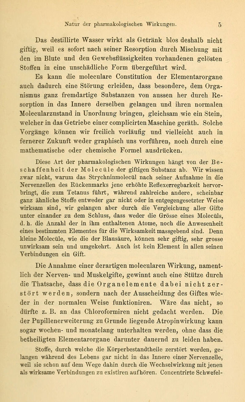 Das destillirte Wasser wirkt als Getränk blos deshalb nicht giftig, weil es sofort nach seiner Resorption durch Mischung mit den im Blute und den Gewebsflüssigkeiten vorhandenen gelösten Stoffen in eine unschädliche Form tibergeftihrt wird. Es kann die moleculare Constitution der Elementarorgane auch dadurch eine Störung erleiden, dass besondere, dem Orga- nismus ganz fremdartige Substanzen von aussen her durch Re- sorption in das Innere derselben gelangen und ihren normalen Molecularzustand in Unordnung bringen, gleichsam wie ein Stein, welcher in das Getriebe einer complicirten Maschine geräth. Solche Vorgänge können wir freilich vorläufig und vielleicht auch in fernerer Zukunft weder graphisch uns vorführen, noch durch eine mathematische oder chemische Formel ausdrücken. Diese Art der pharmakologischen Wirkungen hängt von der Be- schaffenheit der Molecüle der giftigen Substanz ab. Wir wissen zwar nicht, warum das Strychninmolecül nach seiner Aufnahme in die Nervenzellen des Rückenmarks jene erhöhte Reflexerregbarkeit hervor- bringt, die zum Tetanus führt, während zahlreiche andere, scheinbar ganz ähnliche Stoffe entweder gar nicht oder in entgegengesetzter Weise wirksam sind, wir gelangen aber durch die Vergleichung aller Gifte unter einander zu dem Schluss, dass weder die Grösse eines Molecüls, d. h. die Anzahl der in ihm enthaltenen Atome, noch die Anwesenheit eines bestimmten Elementes für die Wirksamkeit massgebend sind. Denn kleine Molecüle, wie die der Blausäure, können sehr giftig, sehr grosse unwirksam sein und umgekehrt. Auch ist kein Element in allen seinen Verbindungen ein Gift. Die Annahme einer derartigen molecularen Wirkung, nament- lich der Nerven- und Muskelgifte, gewinnt auch eine Stütze durch die Thatsache, dass die Organ demente dabei nicht zer- stört werden, sondern nach der Ausscheidung des Giftes wie- der in der normalen Weise funktioniren. Wäre das nicht, so dürfte z. B. an das Chloroformiren nicht gedacht werden. Die der Pupillenerweiterung zu Grunde liegende Atropinwirkung kann sogar Wochen- und monatelang unterhalten werden, ohne dass die betheiligten Elementarorgane darunter dauernd zu leiden haben. Stoffe, durch welche die Körperbestandtheile zerstört werden, ge- langen während des Lebens gar nicht in das Innere einer Nervenzelle, weil sie schon auf dem Wege dahin durch die Wechselwirkung mit jenen als wirksame Verbindungen zu existiren aufhören. Concentrirte Schwefel-