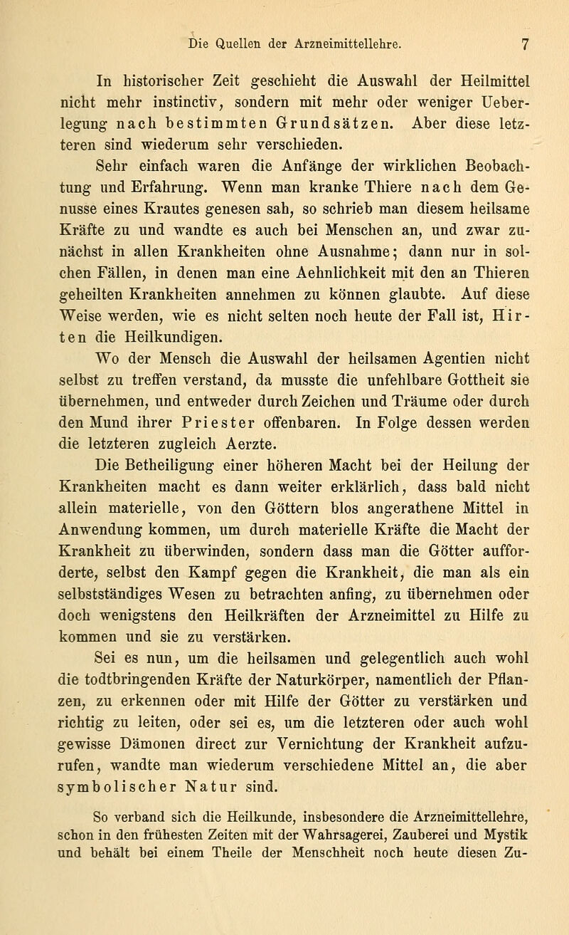 In historischer Zeit geschieht die Auswahl der Heilmittel nicht mehr instinctiv, sondern mit mehr oder weniger Ueber- legiing nach bestimmten Grundsätzen. Aber diese letz- teren sind wiederum sehr verschieden. Sehr einfach waren die Anfänge der wirklichen Beobach- tung und Erfahrung. Wenn man kranke Thiere nach dem Ge- nüsse eines Krautes genesen sah, so schrieb man diesem heilsame Kräfte zu und wandte es auch bei Menschen an, und zwar zu- nächst in allen Krankheiten ohne Ausnahme; dann nur in sol- chen Fällen, in denen man eine Aehnlichkeit mit den an Thieren geheilten Krankheiten annehmen zu können glaubte. Auf diese Weise werden, wie es nicht selten noch heute der Fall ist, Hir- ten die Heilkundigen. Wo der Mensch die Auswahl der heilsamen Agentien nicht selbst zu treffen verstand, da musste die unfehlbare Gottheit sie übernehmen, und entweder durch Zeichen und Träume oder durch den Mund ihrer Priester offenbaren. In Folge dessen werden die letzteren zugleich Aerzte. Die Betheiligung einer höheren Macht bei der Heilung der Krankheiten macht es dann weiter erklärlich, dass bald nicht allein materielle, von den Göttern blos angerathene Mittel in Anwendung kommen, um durch materielle Kräfte die Macht der Krankheit zu überwinden, sondern dass man die Götter auffor- derte, selbst den Kampf gegen die Krankheit, die man als ein selbstständiges Wesen zu betrachten anfing, zu übernehmen oder doch wenigstens den Heilkräften der Arzneimittel zu Hilfe zu kommen und sie zu verstärken. Sei es nun, um die heilsamen und gelegentlich auch wohl die todtbringenden Kräfte der Naturkörper, namentlich der Pflan- zen, zu erkennen oder mit Hilfe der Götter zu verstärken und richtig zu leiten, oder sei es, um die letzteren oder auch wohl gewisse Dämonen direct zur Vernichtung der Krankheit aufzu- rufen, wandte man wiederum verschiedene Mittel an, die aber symbolischer Natur sind. So verband sich die Heilkunde, insbesondere die Arzneimittellehre, schon in den frühesten Zeiten mit der Wahrsagerei, Zauberei und Mystik und behält bei einem Theile der Menschheit noch heute diesen Zu-