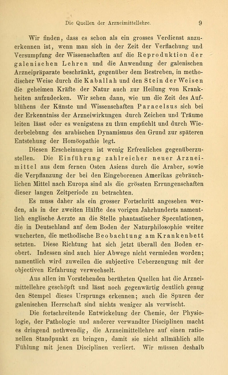 Wir finden, dass es schon als ein grosses Verdienst anzu- erkennen ist, wenn man sich in der Zeit der Verflachung und Versumpfung der Wissenschaften auf die Reproduktion der galenischen Lehren und die Anwendung der galenischen Arzneipräparate beschränkt, gegenüber dem Bestreben, in metho- discher Weise durch die Kaballah und den Stein der Weisen die geheimen Kräfte der Natur auch zur Heilung von Krank- heiten aufzudecken. Wir sehen dann, wie um die Zeit des Auf- blühens der Künste und Wissenschaften Paracelsus sich bei der Erkenntniss der Arzneiwirkungen durch Zeichen und Träume leiten lässt oder es wenigstens zu thun empfiehlt und durch Wie- derbelebung des arabischen Dynamismus den Grund zur späteren Entstehung der Homöopathie legt. Diesen Erscheinungen ist wenig Erfreuliches gegenüberzu- stellen. Die Einführung zahlreicher neuer Arznei- mittel aus dem fernen Osten Asiens durch die Araber, sowie die Verpflanzung der bei den Eingeborenen Amerikas gebräuch- lichen Mittel nach Europa sind als die grössten Errungenschaften dieser langen Zeitperiode zu betrachten. Es muss daher als ein grosser Fortschritt angesehen wer- den, als in der zweiten Hälfte des vorigen Jahrhunderts nament- lich englische Aerzte an die Stelle phantastischer Speculationen, die in Deutschland auf dem Boden der Naturphilosophie weiter wucherten, die methodische Beobachtung am Krankenbett setzten. Diese Richtung hat sich jetzt überall den Boden er- obert. Indessen sind auch hier Abwege nicht vermieden worden; namentlich wird zuweilen die subjective üeberzeugung mit der objectiven Erfahrung verwechselt. Aus allen im Vorstehenden berührten Quellen hat die Arznei- mittellehre geschöpft und lässt noch gegenwärtig deutlich genug den Stempel dieses Ursprungs erkennen; auch die Spuren der galenischen Herrschaft sind nichts weniger als verwischt. Die fortschreitende Entwickelung der Chemie, der Physio- logie, der Pathologie und anderer verwandter Disciplinen macht es dringend nothwendig, die Arzneimittellehre auf einen ratio- nellen Standpunkt zu bringen, damit sie nicht allmählich alle Fühlung mit jenen Disciplinen verliert. Wir müssen deshalb