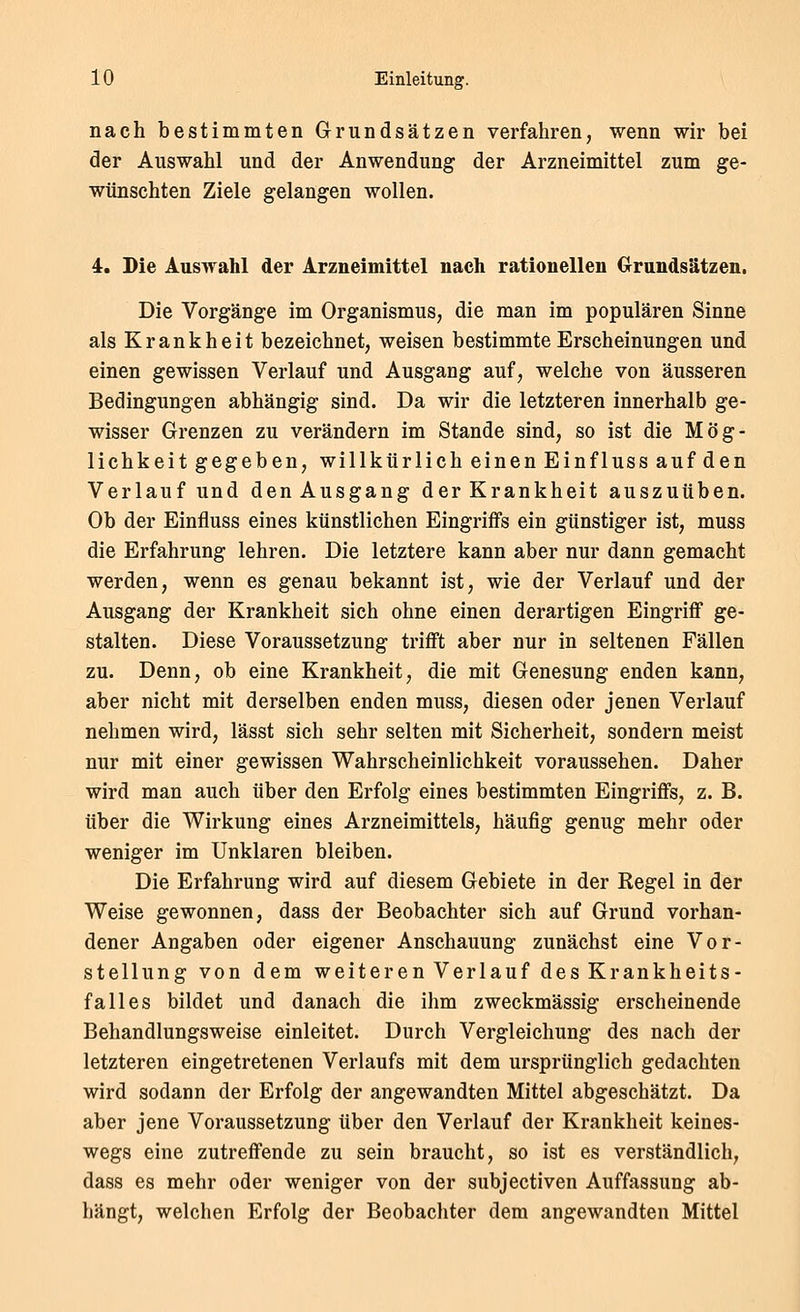 nach bestimmten Grundsätzen verfahren, wenn wir bei der Auswahl und der Anwendung der Arzneimittel zum ge- wünschten Ziele gelangen wollen. 4. Die Auswahl der Arzneimittel nach rationellen Crrandsätzen. Die Vorgänge im Organismus, die man im populären Sinne als Krankheit bezeichnet, weisen bestimmte Erscheinungen und einen gewissen Verlauf und Ausgang auf, welche von äusseren Bedingungen abhängig sind. Da wir die letzteren innerhalb ge- wisser Grenzen zu verändern im Stande sind, so ist die Mög- lichkeit gegeben, willkürlich einen EinflUSs auf den Verlauf und den Ausgang der Krankheit auszuüben. Ob der Einfluss eines künstlichen Eingriffs ein günstiger ist, muss die Erfahrung lehren. Die letztere kann aber nur dann gemacht werden, wenn es genau bekannt ist, wie der Verlauf und der Ausgang der Krankheit sich ohne einen derartigen Eingriff ge- stalten. Diese Voraussetzung trifft aber nur in seltenen Fällen zu. Denn, ob eine Krankheit, die mit Genesung enden kann, aber nicht mit derselben enden muss, diesen oder jenen Verlauf nehmen wird, lässt sich sehr selten mit Sicherheit, sondern meist nur mit einer gewissen Wahrscheinlichkeit voraussehen. Daher wird man auch über den Erfolg eines bestimmten Eingriffs, z. B. über die Wirkung eines Arzneimittels, häufig genug mehr oder weniger im Unklaren bleiben. Die Erfahrung wird auf diesem Gebiete in der Regel in der Weise gewonnen, dass der Beobachter sich auf Grund vorhan- dener Angaben oder eigener Anschauung zunächst eine Vor- stellung von dem weiteren Verlauf des Krankheits- falles bildet und danach die ihm zweckmässig erscheinende Behandlungsweise einleitet. Durch Vergleichung des nach der letzteren eingetretenen Verlaufs mit dem ursprünglich gedachten wird sodann der Erfolg der angewandten Mittel abgeschätzt. Da aber jene Voraussetzung über den Verlauf der Krankheit keines- wegs eine zutreffende zu sein braucht, so ist es verständlich, dass es mehr oder weniger von der subjectiven Auffassung ab- hängt, welchen Erfolg der Beobachter dem angewandten Mittel