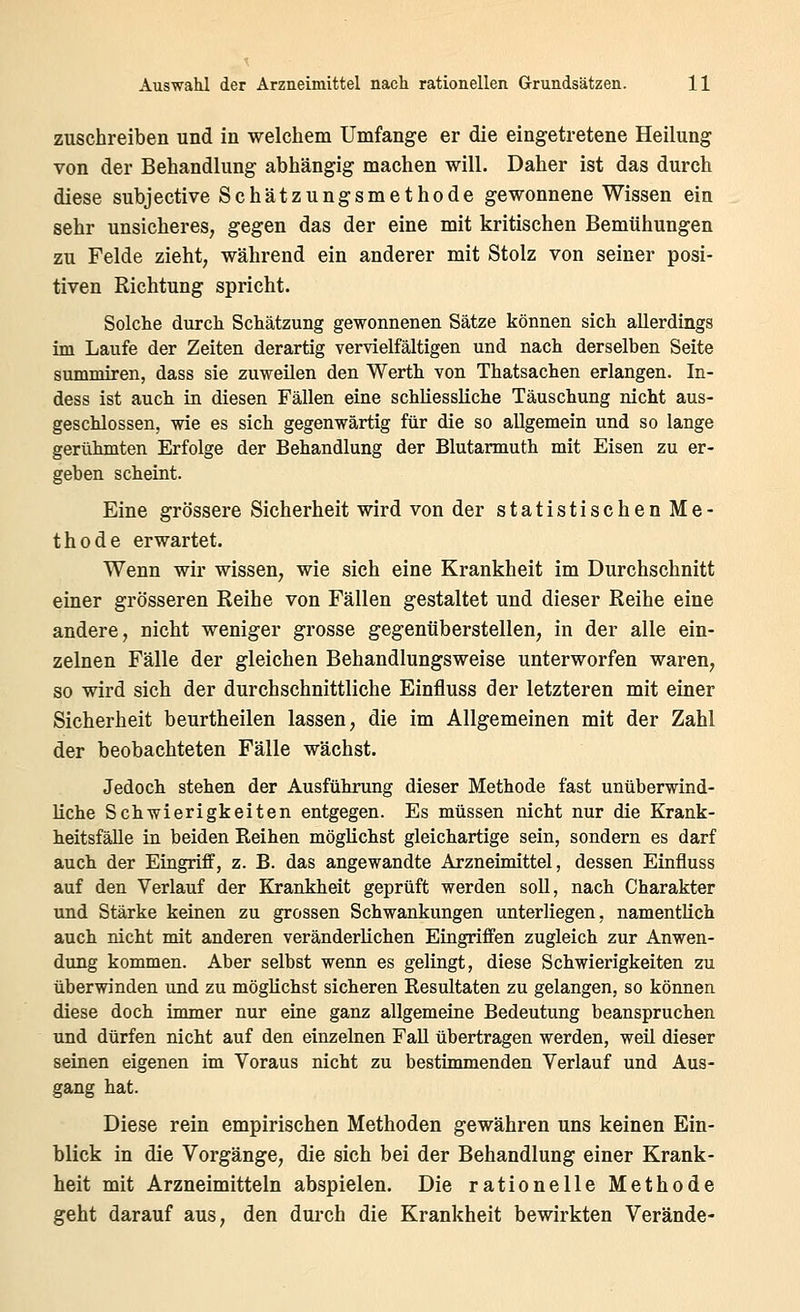 zuschreiben und in welchem Umfange er die eingetretene Heilung von der Behandlung abhängig machen will. Daher ist das durch diese subjective Schätzungsmethode gewonnene Wissen ein sehr unsicheres, gegen das der eine mit kritischen Bemühungen zu Felde zieht, während ein anderer mit Stolz von seiner posi- tiven Richtung spricht. Solche durch Schätzung gewonnenen Sätze können sich allerdings im Laufe der Zeiten derartig vervielfältigen und nach derselben Seite Summiren, dass sie zuweilen den Werth von Thatsachen erlangen. In- dess ist auch in diesen Fällen eine schliessliche Täuschung nicht aus- geschlossen, wie es sich gegenwärtig für die so allgemein und so lange gerühmten Erfolge der Behandlung der Blutarmuth mit Eisen zu er- geben scheint. Eine grössere Sicherheit wird von der statistischen Me- thode erwartet. Wenn wir wissen, wie sich eine Krankheit im Durchschnitt einer grösseren Reihe von Fällen gestaltet und dieser Reihe eine andere, nicht weniger grosse gegenüberstellen, in der alle ein- zelnen Fälle der gleichen Behandlungsweise unterworfen waren, so wird sich der durchschnittliche Einfluss der letzteren mit einer Sicherheit beurtheilen lassen, die im Allgemeinen mit der Zahl der beobachteten Fälle wächst. Jedoch stehen der Ausführung dieser Methode fast unüberwind- liche Schwierigkeiten entgegen. Es müssen nicht nur die Krank- heitsfälle in beiden Reihen möglichst gleichartige sein, sondern es darf auch der Eingriff, z. B. das angewandte Arzneimittel, dessen Einfluss auf den Verlauf der Krankheit geprüft werden soll, nach Charakter und Stärke keinen zu grossen Schwankungen unterliegen, namentlich auch nicht mit anderen veränderlichen Eingriffen zugleich zur Anwen- dung kommen. Aber selbst wenn es gelingt, diese Schwierigkeiten zu überwinden und zu möglichst sicheren Resultaten zu gelangen, so können diese doch immer nur eine ganz allgemeine Bedeutung beanspruchen und dürfen nicht auf den einzelnen FaU übertragen werden, weil dieser seinen eigenen im Voraus nicht zu bestimmenden Verlauf und Aus- gang hat. Diese rein empirischen Methoden gewähren uns keinen Ein- blick in die Vorgänge, die sich bei der Behandlung einer Krank- heit mit Arzneimitteln abspielen. Die rationelle Methode geht darauf aus, den dui-ch die Krankheit bewirkten Verände-