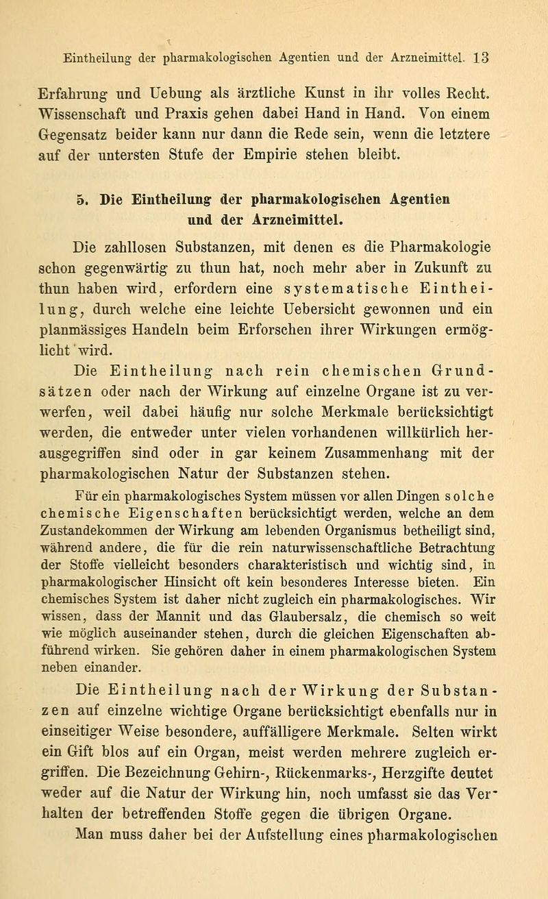 Erfahrung und Uebung als ärztliche Kunst in ihr volles Recht. Wissenschaft und Praxis gehen dabei Hand in Hand. Von einem Gegensatz beider kann nur dann die Rede sein, wenn die letztere auf der untersten Stufe der Empirie stehen bleibt. 5. Die Eintheilung- der pharmakologischen Ag-entien und der Arzneimittel. Die zahllosen Substanzen, mit denen es die Pharmakologie schon gegenwärtig zu thun hat, noch mehr aber in Zukunft zu thun haben wird, erfordern eine systematische Einthei- lung, durch welche eine leichte Uebersicht gewonnen und ein planmässiges Handeln beim Erforschen ihrer Wirkungen ermög- licht wird. Die Eintheilung nach rein chemischen Grund- sätzen oder nach der Wirkung auf einzelne Organe ist zu ver- werfen, weil dabei häufig nur solche Merkmale berücksichtigt werden, die entweder unter vielen vorhandenen willkürlich her- ausgegriffen sind oder in gar keinem Zusammenhang mit der pharmakologischen Natur der Substanzen stehen. Für ein pharmakologisches System müssen vor allen Dingen solche chemische Eigenschaften berücksichtigt werden, welche an dem Zustandekommen der Wirkung am lebenden Organismus betheiligt sind, während andere, die für die rein naturwissenschaftliche Betrachtung der Stoffe vielleicht besonders charakteristisch und wichtig sind, in pharmakologischer Hinsicht oft kein besonderes Interesse bieten. Ein chemisclies System ist daher nicht zugleich ein pharmakologisches. Wir wissen, dass der Mannit und das Glaubersalz, die chemisch so weit yne möglich auseinander stehen, durch die gleichen Eigenschaften ab- führend wirken. Sie gehören daher in einem pharmakologischen System neben einander. Die Eintheilung nach der Wirkung der Substan- zen auf einzelne wichtige Organe berücksichtigt ebenfalls nur in einseitiger Weise besondere, auffälligere Merkmale. Selten wirkt ein Gift blos auf ein Organ, meist werden mehrere zugleich er- griffen. Die Bezeichnung Gehirn-, Rückenmarks-, Herzgifte deutet weder auf die Natur der Wirkung hin, noch umfasst sie das Ver* halten der betreffenden Stoffe gegen die übrigen Organe. Man muss daher bei der Aufstellung eines pharmakologischen