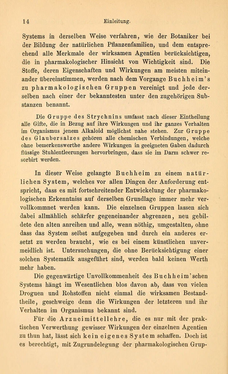 Systems in derselben Weise verfahren, wie der Botaniker bei der Bildung der natürlichen Pflanzenfamilien, und dem entspre- chend alle Merkmale der wirksamen Agentien berücksichtigen, die in pharmakologischer Hinsicht von Wichtigkeit sind. Die Stoflfe, deren Eigenschaften und Wirkungen am meisten mitein- ander übereinstimmen, werden nach dem Vorgange Buchheim's zu pharmakologischen Gruppen vereinigt und jede der- selben nach einer der bekanntesten unter den zugehörigen Sub- stanzen benannt. Die Gruppe des Strychnins umfasst nach dieser Eintheilung alle Gifte, die in Bezug auf ihre Wirkungen und ihr ganzes Verhalten im Organismus jenem Alkaloid möglichst nahe stehen. Zur Gruppe des Glaubersalzes gehören alle chemischen Verbindungen, welche ohne bemerkenswerthe andere Wirkungen in geeigneten Gaben dadurch flüssige Stuhlentleerungen hervorbringen, dass sie im Darm schwer re- sorbirt werden. In dieser Weise gelangte Buch he im zu einem natür- lichen System, welches vor allen Dingen der Anforderung ent- spricht, dass es mit fortschreitender Entwickelung der pharmako- logischen Erkenntniss auf derselben Grundlage immer mehr ver- vollkommnet werden kann. Die einzelnen Gruppen lassen sich dabei allmählich schärfer gegeneinander abgrenzen, neu gebil- dete den alten anreihen und alle, wenn nöthig, umgestalten, ohne dass das System selbst aufgegeben und durch ein anderes er- setzt zu werden braucht, wie es bei einem künstlichen unver- meidlich ist. Untersuchungen, die ohne Berücksichtigung einer solchen Systematik ausgeführt sind, werden bald keinen Werth mehr haben. Die gegenwärtige Un Vollkommenheit des Buch he im'sehen Systems hängt im Wesentlichen blos davon ab, dass von vielen Droguen und Rohstoffen nicht einmal die wirksamen Bestand- theile, geschweige denn die Wirkungen der letzteren und ihr Verhalten im Organismus bekannt sind. Für die Arzneimittellehre, die es nur mit der prak- tischen Verwerthung gewisser Wirkungen der einzelnen Agentien zuthun hat, lässt sich kein eigenes System schaflen. Doch ist es berechtigt, mit Zugrundelegung der pharmakologischen Grup-