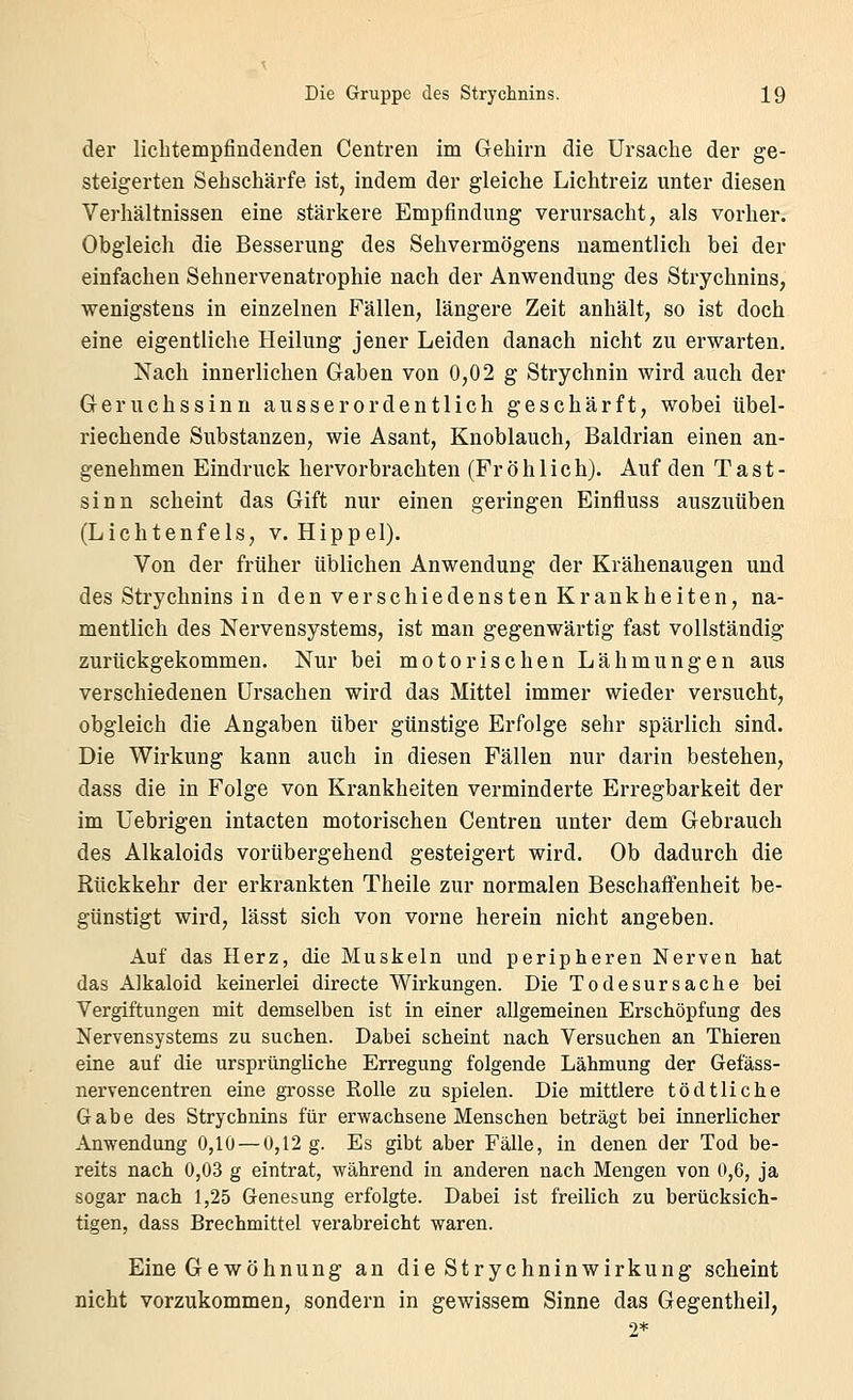 der liclitempfindenden Centren im Gehirn die Ursache der ge- steigerten Sehschärfe ist, indem der gleiche Lichtreiz unter diesen Verhältnissen eine stärkere Empfindung verursacht, als vorher. Obgleich die Besserung des Sehvermögens namentlich bei der einfachen Sehnervenatrophie nach der Anwendung des Strychnins, wenigstens in einzelnen Fällen, längere Zeit anhält, so ist doch eine eigentliche Heilung jener Leiden danach nicht zu erwarten. Nach innerlichen Gaben von 0,02 g Strychnin wird auch der Geruchssinn ausserordentlich geschärft, wobei übel- riechende Substanzen, wie Asant, Knoblauch, Baldrian einen an- genehmen Eindruck hervorbrachten (Fr ö h 1 ich). Auf den Tast- sinn scheint das Gift nur einen geringen Einfluss auszuüben (Lichtenfels, v. Hippel). Von der früher üblichen Anwendung der Krähenaugen und des Strychnins in den verschiedensten Krankheiten, na- mentlich des Nervensystems, ist man gegenwärtig fast vollständig zurückgekommen. Nur bei motorischen Lähmungen aus verschiedenen Ursachen wird das Mittel immer wieder versucht, obgleich die Angaben über günstige Erfolge sehr spärlich sind. Die Wirkung kann auch in diesen Fällen nur darin bestehen, dass die in Folge von Krankheiten verminderte Erregbarkeit der im Uebrigen intacten motorischen Centren unter dem Gebrauch des Alkaloids vorübergehend gesteigert wird. Ob dadurch die Rückkehr der erkrankten Theile zur normalen Beschaffenheit be- günstigt wird, lässt sich von vorne herein nicht angeben. Auf das Herz, die Muskeln und peripheren Nerven hat das Alkaloid keinerlei directe Wirkungen. Die Todesursache bei Vergiftungen mit demselben ist in einer allgemeinen Erschöpfung des Nervensystems zu suchen. Dabei scheint nach Versuchen an Thieren eine auf die ursprüngliche Erregung folgende Lähmung der Gefäss- nervencentren eine grosse Rolle zu spielen. Die mittlere tödtliche Gabe des Strychnins für erwachsene Menschen beträgt bei innerlicher Anwendung 0,10 — 0,12 g. Es gibt aber Fälle, in denen der Tod be- reits nach 0,03 g eintrat, während in anderen nach Mengen von 0,6, ja sogar nach 1,25 Genesung erfolgte. Dabei ist freilich zu berücksich- tigen, dass Brechmittel verabreicht waren. Eine Gewöhnung an die Strychninwirkung scheint nicht vorzukommen, sondern in gewissem Sinne das Gegentheil,