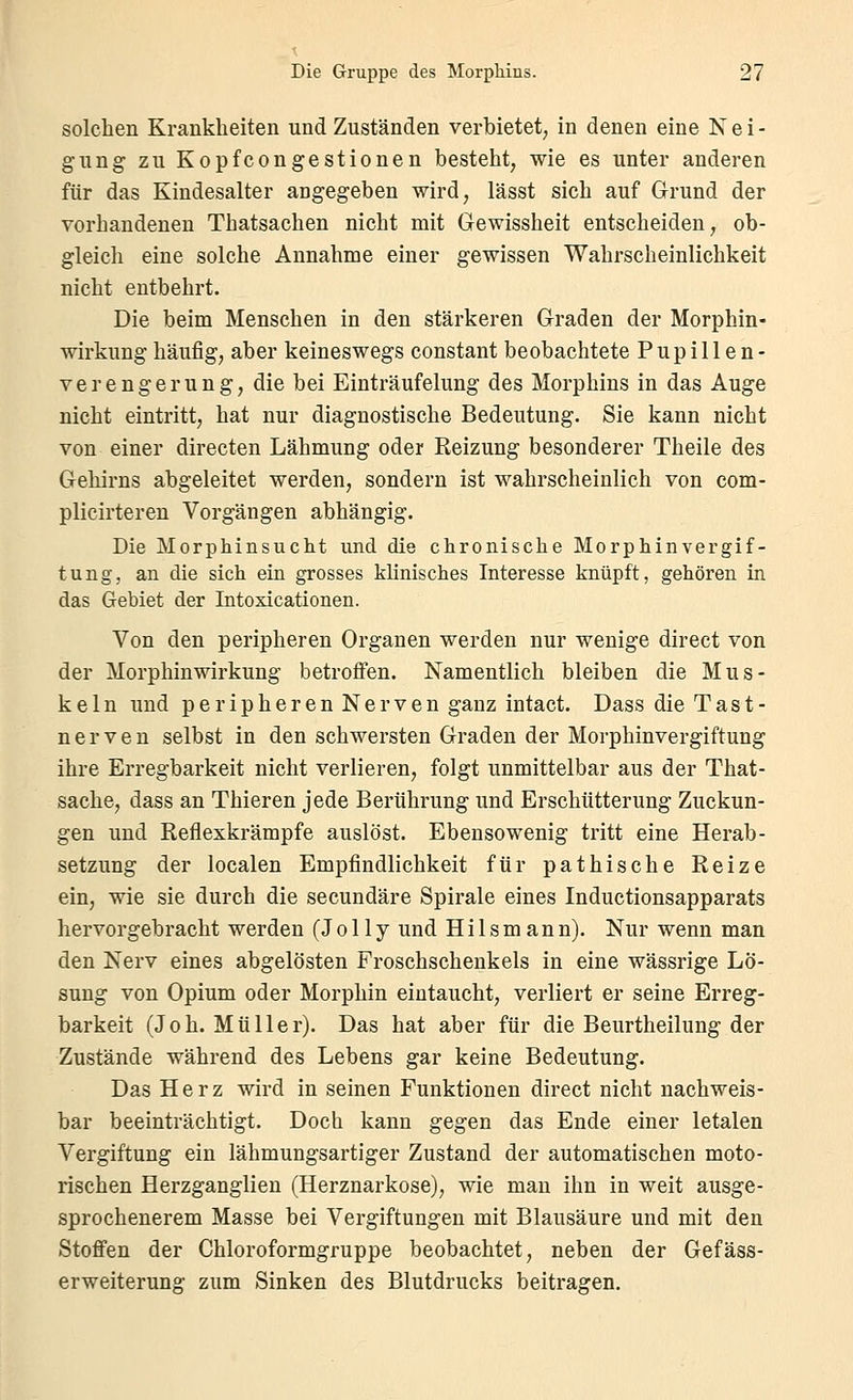 solchen Krankheiten und Zuständen verbietet, in denen eine Nei- gung zu Kopfcongestionen besteht, wie es unter anderen für das Kindesalter angegeben wird, lässt sich auf Grund der vorhandenen Thatsachen nicht mit Gewissheit entscheiden, ob- gleicli eine solche Annahme einer gewissen Wahrscheinlichkeit nicht entbehrt. Die beim Menschen in den stärkeren Graden der Morphin- wirkung häufig, aber keineswegs constant beobachtete Pupillen- verengerung, die bei Einträufelung des Morphins in das Auge nicht eintritt, hat nur diagnostische Bedeutung. Sie kann nicht von einer directen Lähmung oder Reizung besonderer Theile des Gehirns abgeleitet werden, sondern ist wahrscheinlich von com- plicirteren Vorgängen abhängig. Die Morphinsuclit und die chronische Morphinvergif- tung, an die sich ein grosses klinisches Interesse knüpft, gehören in das Gebiet der Intoxicationen. Von den peripheren Organen werden nur wenige direct von der Morphinwirkung betroffen. Namentlich bleiben die Mus- keln und peripheren Nerven ganz intact. Dass die Tast- nerven selbst in den schwersten Graden der Morphinvergiftung ihre Erregbarkeit nicht verlieren, folgt unmittelbar aus der That- sache, dass an Thieren jede Berührung und Erschütterung Zuckun- gen und Reflexkrämpfe auslöst. Ebensowenig tritt eine Herab- setzung der localen Empfindlichkeit für pathische Reize ein, wie sie durch die secundäre Spirale eines Inductionsapparats hervorgebracht werden (Jolly und Hilsmann). Nur wenn man den Nerv eines abgelösten Froschschenkels in eine wässrige Lö- sung von Opium oder Morphin eintaucht, verliert er seine Erreg- barkeit (Joh. Müller). Das hat aber für die Beurtheilung der Zustände während des Lebens gar keine Bedeutung. Das Herz wird in seinen Funktionen direct nicht nachweis- bar beeinträchtigt. Doch kann gegen das Ende einer letalen Vergiftung ein lähmungsartiger Zustand der automatischen moto- rischen Herzganglien (Herznarkose), wie man ihn in weit ausge- sprochenerem Masse bei Vergiftungen mit Blausäure und mit den Stoffen der Chloroformgruppe beobachtet, neben der Gefäss- erweiterung zum Sinken des Blutdrucks beitragen.