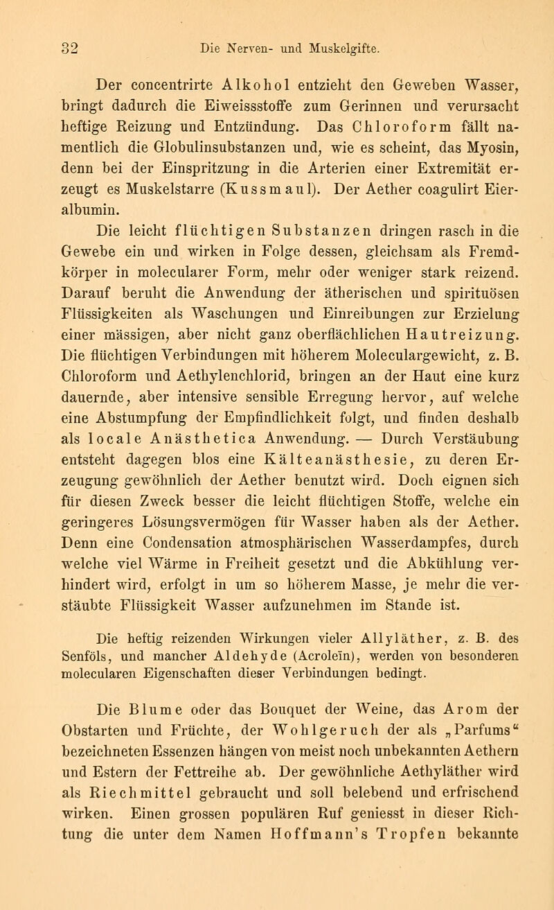 Der concentrirte Alkohol entzieht den Geweben Wasser, bringt dadurch die Eiweissstoffe zum Gerinnen und verursacht heftige Reizung und Entzündung. Das Chloroform fällt na- mentlich die Globulinsubstanzen und, wie es scheint, das Myosin, denn bei der Einspritzung in die Arterien einer Extremität er- zeugt es Muskelstarre (Kussm au 1). Der Aether coagulirt Eier- albumin. Die leicht flüchtigen Substanzen dringen rasch in die Gewebe ein und wirken in Folge dessen, gleichsam als Fremd- körper in molecularer Form, mehr oder weniger stark reizend. Darauf beruht die Anwendung der ätherischen und Spirituosen Flüssigkeiten als Waschungen und Einreibungen zur Erzielung einer massigen, aber nicht ganz oberflächlichen Hautreizung. Die flüchtigen Verbindungen mit höherem Moleculargewicht, z. B. Chloroform und Aethylenchlorid, bringen an der Haut eine kurz dauernde, aber intensive sensible Erregung hervor, auf welche eine Abstumpfung der Empfindlichkeit folgt, und finden deshalb als locale Anästhetica Anwendung. — Durch Verstäubung entsteht dagegen blos eine Kälteanästhesie, zu deren Er- zeugung gewöhnlich der Aether benutzt wird. Doch eignen sich fiir diesen Zweck besser die leicht flüchtigen Stoffe, welche ein geringeres Lösungsvermögen für Wasser haben als der Aether. Denn eine Condensation atmosphärischen Wasserdampfes, durch welche viel Wärme in Freiheit gesetzt und die Abkühlung ver- hindert wird, erfolgt in um so höherem Masse, je mehr die ver- stäubte Flüssigkeit Wasser aufzunehmen im Stande ist. Die heftig reizenden Wirkungen vieler AUyläther, z. B. des Senföls, und mancher Aldehyde (Acrolein), werden von besonderen molecularen Eigenschaften dieser Verbindungen bedingt. Die Blume oder das Bouquet der Weine, das Arom der Obstarten und Früchte, der Wohlgeruch der als „Parfüms bezeichneten Essenzen hängen von meist noch unbekannten Aethern und Estern der Fettreihe ab. Der gewöhnliche Aethyläther wird als Riech mittel gebraucht und soll belebend und erfrischend wirken. Einen grossen populären Ruf geniesst in dieser Rich- tung die unter dem Namen Hoffmann's Tropfen bekannte