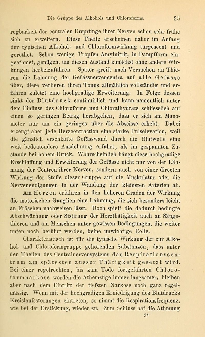 regbarkeit der centralen Ursprünge ihrer Nerven schon sehr frühe sich zu erweitern. Diese Theile erscheinen daher im Anfang der typischen Alkohol- und Chloroformwirkung turgescent und geröthet. Schon wenige Tropfen Amylnitrit, in Dampfform ein- geathmet, genügen, um diesen Zustand zunächst ohne andere Wir- kungen herbeizuführen. Später greift nach Versuchen an Thie- ren die Lähmung der Gefässnervencentra auf alle Gefasse über, diese verlieren ihren Tonus allmählich vollständig und er- fahren zuletzt eine hochgradige Erweiterung. In Folge dessen sinkt der Blutdruck continuirlich und kann namentlich unter dem Einfluss des Chloroforms und Chloralhydrats schliesslich auf einen so geringen Betrag herabgehen, dass er sich am Mano- meter nur um ein geringes über die Abscisse erhebt. Dabei erzeugt aber jede Herzcontraction eine starke Pulselevation, weil die gänzlich erschlaffte Gefässwand durch die Blutwelle eine weit bedeutendere Ausdehnung erfährt, als im gespannten Zu- stande bei hohem Druck. Wahrscheinlich hängt diese hochgradige Erschlaffung und Erweiterung der Gefässe nicht nur von der Läh- mung der Centren ihrer Nerven, sondern auch von einer directen Wirkung der Stoffe dieser Gruppe auf die Muskulatur oder die Nervenendigungen in der Wandung der kleinsten Arterien ab. Am Herzen erfahren in den höheren Graden der Wirkung die motorischen Ganglien eine Lähmung, die sich besonders leicht an Fröschen nachweisen lässt. Doch spielt die dadurch bedingte Abschwächung oder Sistirung der Herzthätigkeit auch an Säuge- thieren und am Menschen unter gewissen Bedingungen, die weiter unten noch berührt werden, keine unwichtige Rolle. Charakteristisch ist für die typische Wirkung der zur Alko- hol- und Chloroformgruppe gehörenden Substanzen, dass unter den Theilen des Centralnervensystems das Respirationscen- trum am spätesten ausser Thätigkeit gesetzt wird. Bei einer regelrechten, bis zum Tode fortgeführten Chloro- formnarkose werden die Athemzüge immer langsamer, bleiben aber nach dem Eintritt der tiefsten Narkose noch ganz regel- mässig. Wenn mit der hochgradigen Erniedrigung des Blutdrucks Kreislaufsstörungen eintreten, so nimmt die Respirationsfrequenz, wie bei der Erstickung, wieder zu. Zum Schluss hat die Athmung 3*