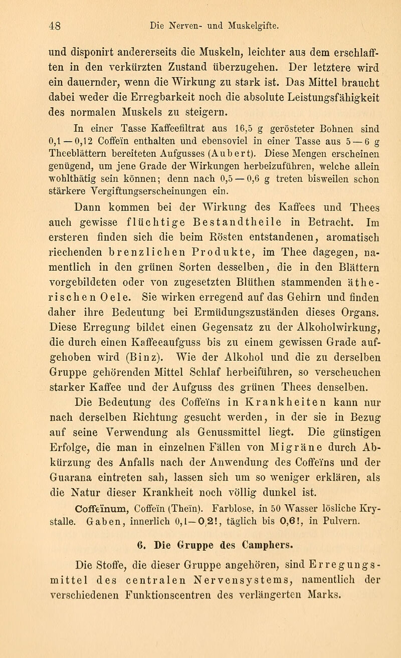 und disponirt andererseits die Muskeln, leichter aus dem erschlaff- ten in den verkürzten Zustand überzugehen. Der letztere wird ein dauernder, wenn die Wirkung zu stark ist. Das Mittel braucht dabei weder die Erregbarkeit noch die absolute Leistungsfähigkeit des normalen Muskels zu steigern. In einer Tasse Kaflfeefiltrat aus 16,5 g gerösteter Bohnen sind 0,1—0,12 Coffein enthalten und ebensoviel in einer Tasse aus 5 — 6 g Theeblättern bereiteten Aufgusses (Aubert). Diese Mengen erscheinen genügend, um jene Grade der Wirkungen herbeizuführen, welche allein wohlthätig sein können; denn nach 0,5 — 0,6 g treten bisweilen schon stärkere Vergiftungserscheinungen ein. Dann kommen bei der Wirkung des Kaffees und Thees auch gewisse flüchtige Bestandtheile in Betracht. Im ersteren finden sich die beim Rösten entstandenen, aromatisch riechenden brenzlichen Produkte, im Thee dagegen, na- mentlich in den grünen Sorten desselben, die in den Blättern vorgebildeten oder von zugesetzten Blüthen stammenden äthe- rischen Oele. Sie wirken erregend auf das Gehirn und finden daher ihre Bedeutung bei Ermüduugszuständen dieses Organs. Diese Erregung bildet einen Gegensatz zu der Alkoholwirkung, die durch einen Kaffeeaufguss bis zu einem gewissen Grade auf- gehoben wird (Binz). Wie der Alkohol und die zu derselben Gruppe gehörenden Mittel Schlaf herbeiführen, so verscheuchen starker Kaffee und der Aufguss des grünen Thees denselben. Die Bedeutung des Coffeins in Krankheiten kann nur nach derselben Richtung gesucht werden, in der sie in Bezug auf seine Verwendung als Genussmittel liegt. Die günstigen Erfolge, die man in einzelnen Fällen von Migräne durch Ab- kürzung des Anfalls nach der Anwendung des Coffeins und der Guarana eintreten sah, lassen sich um so weniger erklären, als die Natur dieser Krankheit noch völlig dunkel ist. Coffeinum, Coffein (The'in). Farblose, in 50 Wasser lösliche Kry- stalle. Gaben, innerlich 0,1—0,2!, täglich bis 0,6!, in Pulvern. 6. Die Gruppe des Campliers. Die Stoffe, die dieser Gruppe angehören, sind Erregungs- mittel des centralen Nervensystems, namentlich der verschiedenen Funktionscentren des verlängerten Marks.